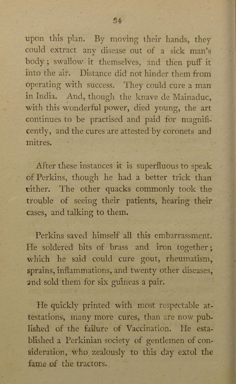 upon this plan. By moving their hands, they could extract any disease out of a sick man’s body ; swallow it themselves, and then puff it into the air. Distance did not hinder them from operating with success. They could cure a man with this wonderful power, died young, the art continues to be practised and paid for magnifi- cently, and the cures are attested by coronets and mitres. After these instances it is superfluous to speak of Perkins, though he had a better trick than either. The other quacks commonly took the cases, and talking to them. — Perkins saved himself all this embarrassment. He soldered bits of brass and iron together; which he said could cure gout, rheumatism, sprains, inflammations, and twenty other diseases, and sold them for six guineas a pair. testations, many more cures, than are now pub- lished of the failure of Vaccination. He esta- blished a Perkinian society of gentlemen of con- sideration, who zealously to this day extol the fame of the tractors.. all  ;