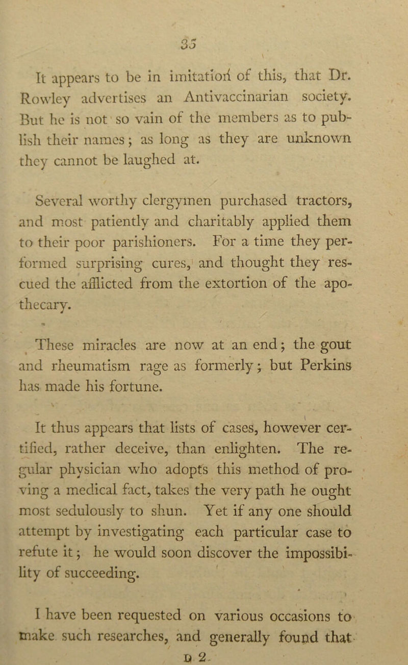 “2 9) It appears to be in imitation of this, that Dr. Rowley advertises an Antivaccinarian society. But he is not'so vain of the members as to pub- lish their names; as long as they are unknown they cannot be laughed at. Several worthy clergymen purchased tractors, and most patiently and charitably applied them to their poor parishioners. For a time they per- formed surprising cures, and thought they res- cued the afflicted from the extortion of the apo- thecary. _ These miracles are now at an end; the gout and rheumatism rage as formerly; but Perkins has. made his fortune. It thus appears that lists of cases, however cer- tified, rather deceive, than enlighten. The re- eular physician who adopts this method of pro- | ving a medical fact, takes the very path he ought most sedulously to shun. Yet if any one should attempt by investigating each particular case to refute it; he would soon discover the impossibi- lity of pins: I have been requested on various occasions to: take such researches, and generally saci that- Qe2.-