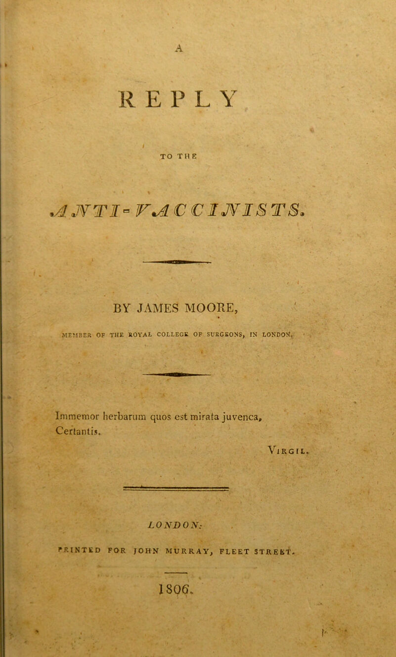 A R E P L Y i TO T H E .AJVTI” V*AC € IJVISTS' t BY JAMES MOORE, MEMBER OF THE ROYAL COLLEGE OF SURGEONS, IN LONDON, . +* Immemor herbarum quos est mirata juvenca, Certantis. Virgil LONDON: PRINTED FOR JOHN MURRAY, FLEET STREET, 1806,