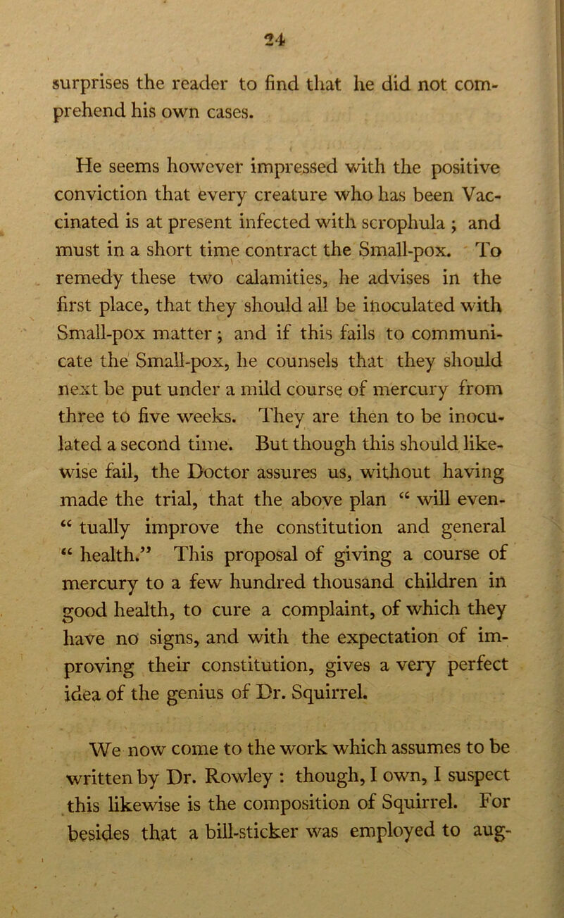 surprises the reader to find that he did not com- prehend his own cases. He seems however impressed with the positive conviction that every creature who has been Vac- cinated is at present infected with scrophula ; and must in a short time contract the Small-pox. To remedy these two calamities, he advises in the first place, that they should all be inoculated with Small-pox matter; and if this fails to communi- cate the Small-pox, he counsels that they should next be put under a mild course of mercury from three to five weeks. They are then to be inocu- lated a second time. But though this should like- wise fail, the Doctor assures us, without having made the trial, that the above plan 44 will even- “ tually improve the constitution and general “ health.” This proposal of giving a course of mercury to a few hundred thousand children in good health, to cure a complaint, of which they have no signs, and with the expectation of im- proving their constitution, gives a very perfect idea of the genius of Dr. Squirrel. We now come to the work which assumes to be written by Dr. Rowley : though, I own, I suspect this likewise is the composition of Squirrel. For besides that a bill-sticker was employed to aug-