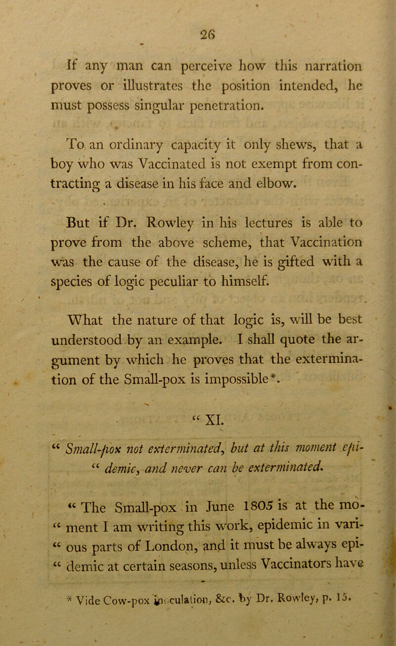 If any man can perceive how this narration proves or illustrates the position intended, he must possess singular penetration. To an ordinary capacity it only shews, that a boy who was Vaccinated is not exempt from con- tracting a disease in his face and elbow. But if Dr. Rowlev in his lectures is able to * prove from the above scheme, that Vaccination was the cause of the disease, he is gifted with a species of logic peculiar to himself. What the nature of that logic is, will be best understood by an example. I shall quote the ar- gument by which he proves that the extermina- tion of the Small-pox is impossible*. “ XL “ Small-fiox not exterminated, but at this moment ejii- “ demic, and never can be exterminated. “ The Small-pox in June 1805 is at the mo- “ ment I am writing this work, epidemic in vari- “ ous parts of London, <md it must be always epi- u demic at certain seasons, unless Vaccinators have * Vide Cow-pox gii.dilation, &c. by Dr. Rowley, p. 15.