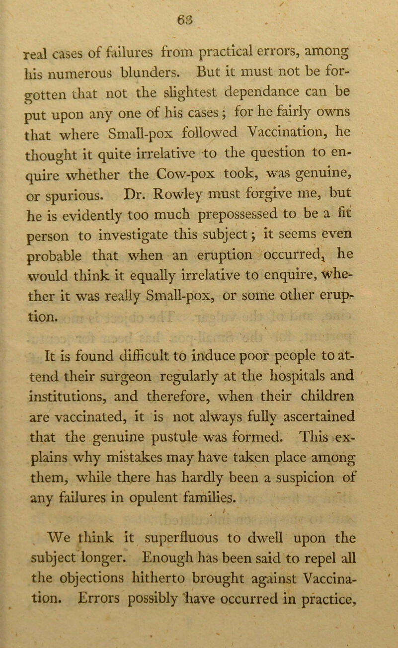 real cases of failures from practical errors, among his numerous blunders. But it must not be for- gotten that not the slightest dependance can be put upon any one of his cases ; for he fairly owns that where Small-pox followed Vaccination, he thought it quite irrelative to the question to en- quire whether the Cow-pox took, was genuine, or spurious. Dr. Rowley must forgive me, but he is evidently too much prepossessed to be a fit person to investigate this subject; it seems even probable that when an eruption occurred, he would think it equally irrelative to enquire, whe- ther it was really Small-pox, or some other erup- tion. L It is found difficult to induce poor people to at- tend their surgeon regularly at the hospitals and institutions, and therefore, when their children are vaccinated, it is not always fully ascertained that the genuine pustule was formed. This ex- plains why mistakes may have taken place among them, while there has hardly been a suspicion of any failures in opulent families. / We think it superfluous to dwell upon the subject longer. Enough has been said to repel all the objections hitherto brought against Vaccina- tion. Errors possibly have occurred in practice.