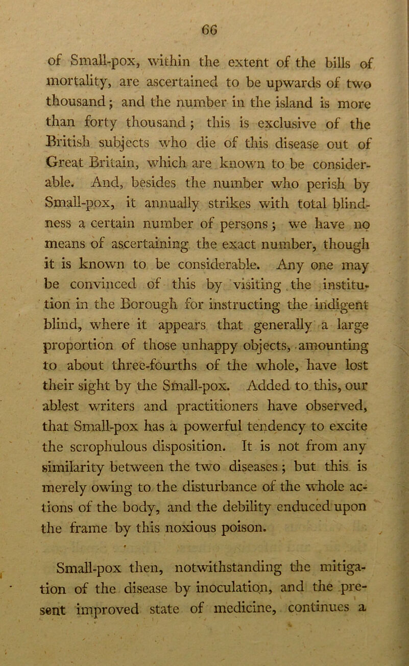 of Small-pox, within the extent of the bills of mortality, are ascertained to be upwards of two thousand; and the number in the island is more than forty thousand ; this is exclusive of the British subjects who die of this disease out of Great Britain, which are known to be consider- able. And, besides the number who perish by Small-pox, it annually strikes with total blind- ness a certain number of persons ; we have no means of ascertaining the exact number, though it is known to be considerable. Any one may be convinced of this by visiting the institu- tion in the Borough for instructing the indigent blind, where it appears that generally a large proportion of those unhappy objects, - amounting to about three-fourths of the whole, have lost their sight by the Small-pox. Added to this, our ablest writers and practitioners have observed, that Small-pox has a powerful tendency to excite the scrophulous disposition. It is not from any similarity between the two diseases ; but this is merely owing to the disturbance of the whole ac- tions of the body, and the debility enduced upon the frame by this noxious poison. t Small-pox then, notwithstanding the mitiga- tion of the disease by inoculation, and the pre- sent improved state of medicine, continues a