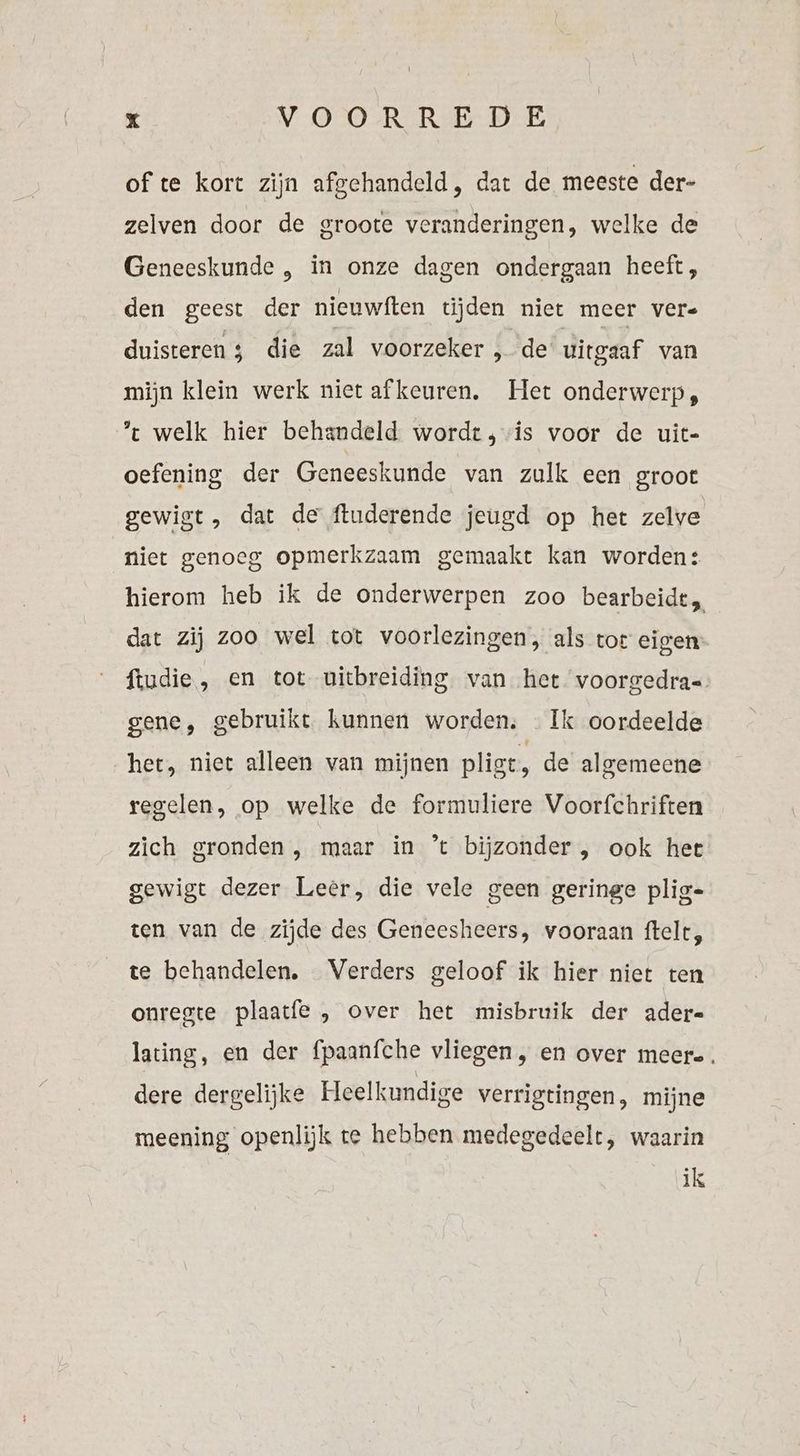 of te kort zijn afgehandeld, dat de meeste der- zelven door de groote veranderingen, welke de Geneeskunde „ in onze dagen ondergaan heeft, den geest der nieuwften tijden niet meer vere duisteren die zal voorzeker , de uitgaaf van mijn klein werk niet afkeuren. Het onderwerp, % welk hier behandeld wordt, is voor de uit- oefening der Geneeskunde van zulk een groot gewigt, dat de ftuderende jeugd op het zelve niet genoeg opmerkzaam gemaakt kan worden: hierom heb ik de onderwerpen zoo bearbeidt, dat zij zoo wel tot voorlezingen, als tor eigen ftudie, en tot uitbreiding. van het voorgedra= gene, gebruikt. kunnen worden; Ik oordeelde het, niet alleen van mijnen pligt, de algemeene regelen, op welke de formuliere Voorfchriften zich gronden , maar in ’t bijzonder , ook her gewigt dezer Leer, die vele geen geringe plig- ten van de zijde des Geneesheers, vooraan ftelt, te behandelen. Verders geloof ik hier niet ten onregte plaatfe , over het misbruik der ader- lating, en der fpaanfche vliegen , en over meere. dere dergelijke Heelkundige verrigtingen, mijne meening openlijk te hebben medegedeelt, waarin ik