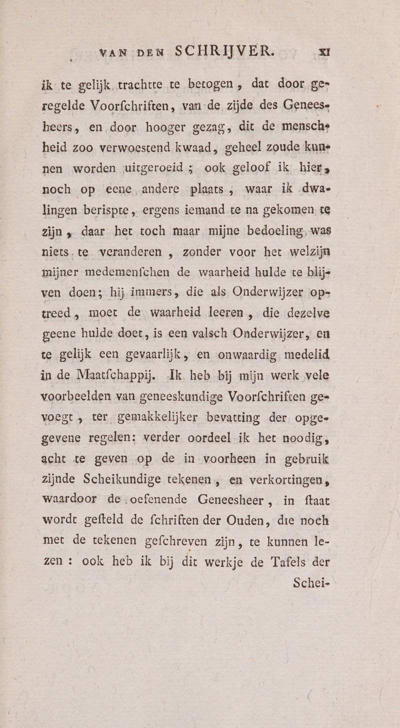VAN DEN SCHRIJVER. xt ìk te gelijk trachtte te betogen, dat door ge» regelde Voorfchriften, van de zijde des Geneese heers, en door hooger gezag, dit de mensche heid zoo verwoestend kwaad, geheel zoude kune nen worden uitgeroeid 3 ook geloof ik: hier, noch op eene andere plaats , waar ik .dwa- lingen berispte „ ergens iemand te na gekomen te zijn „ daar het toch maar mijne bedoeling, was niets.te veranderen , zonder voor het welzijn mijner medemenfchen de waarheid hulde te blije ven doen; hij immers, die als Onderwijzer op= treed , moet de waarheid leeren , die dezelve geene hulde doet, is een valsch Onderwijzer, en te gelijk een gevaarlijk, en onwaardig medelid in de Maatfchappij. Ik heb bij mijn werk vele voorbeelden van geneeskundige Voorfchriften gee voegt ter, gemakkelijker bevatting der opge gevene regelen: verder oordeel ik het noodig, acht te geven op de in voorheen in gebruik | zijnde Scheikundige tekenen , en verkortingen, waardoor de oefenende Geneesheer , in ftaat wordt gefteld de fchriften der Ouden, die noch met de tekenen gefchreven zijn, te kunnen le- zen : ook heb ik bij dit werkje de Tafels der | Schei-