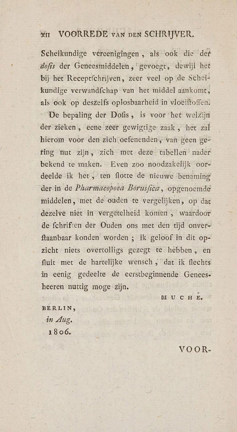 én VOORREDE van pen SCHRIJVER. Scheikundige vereenigingen , als ook die der dofis der Geneesmiddelen ,'gevoegt, dewijl het bij het Receptfchrijven, zeer veel op de Schei- kundige verwandfchap van het middel aankomt, als ook op deszelfs oplosbaarheid in vloeiftoffen: De bepaling der Dofis, is voor het welzijn der zieken , eene zeer gewigtige zaak , her zal hierom voor den zich\oefenenden-, van geen ge- ting nut zijn, zich met deze tabellen’ nader bekend te maken. Even zoo noodzakelijk oor- deelde ik het, ten flotte de nieuwe benaming der in de Pharmacopoea Borusfica , opgenoemde middelen, met de ouden te vergelijken, op dat dezelve niet in vergetelheid komen , waardoor de fchriften der Ouden ons met den tijd onver- ftaanbaar konden worden ; ik-geloof in dit op- zicht niets overtolligs gezegt te hebben, en {luie met de hartelijke wensch, dat ik flechts in eenig gedeelte de eerstbeginnende Genees- heeren nuttig moge zijn. M UC HE, BERLIN, „in Aug. 1806. VOOR-