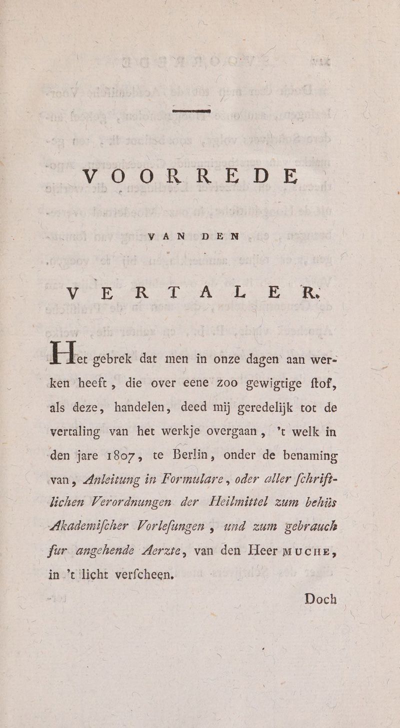 VR TA ER He gebrek dat men in onze dagen aan wer- ‚ken heeft, die over eene zoo gewigtige ftof, als deze, handelen, deed mij geredelijk tot de vertaling van het werkje overgaan, ’t welk in den jare 1807, te Berlin, onder de benaming van, Anleitung in Formulare , oder aller fchrift- lichen Verordnungen der Fleilmittel zum behüs Akademifcher Vorlefungen , und zum gebrauch fur angehende Aerzte, van den Heer mucuez, in ’e licht verfcheen. | Doch