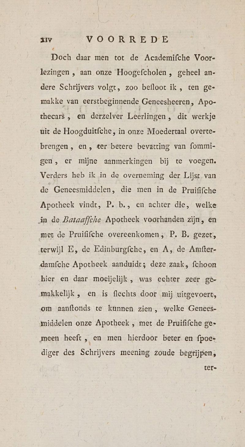 Ë Doch daar men tot de Academifche Voor- lezingen , aan onze Hoogefcholen ‚ geheel an- dere Schrijvers volgt, zoo befloot ik , ten ge- makke van eerstbeginnende Geneesheeren, Apo- thecars ; en derzelver Leerlingen r die werkje uit de Hoogduitfche, in onze Moedertaal overte- brengen , en, ter betere bevatting van fommi- gen, er mijne aanmerkingen bij te voegen. Verders heb ik in de overneming der Lijst van de Geneesmiddelen, die men in de Pruififche Apotheek vindt, P. b., en achter die, welke in de Bataaffche Apotheek voorhanden zijn, en met de Pruififche overeenkomen; P. B. gezet, terwijl E, de Edinburgfche, en A, de Amfter- damfche Apotbeek aanduidt; deze zaak, fchoon bier en daar moeijelijk , was echter zeer ge- makkelijk , en is flechts door mij uitgevoert, om aanftonds te kunnen zien, welke Genees- middelen onze Apotheek , met de Pruififche ge» meen heeft ;„ en men hierdoor beter en fpoe- diger des Schrijvers meening zoude begrijpen, ter»