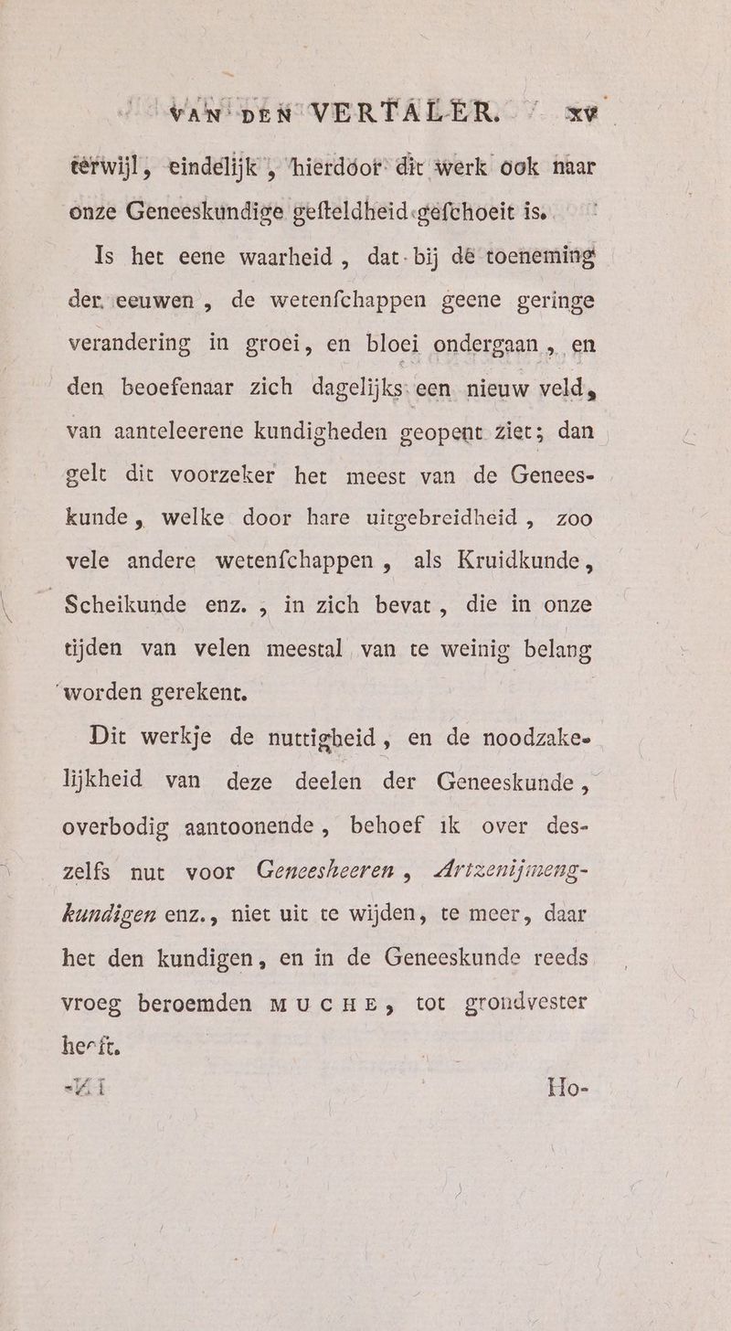VAN pen VERTALER, / xe têrwijl, eindelijk , ‘hierdóot: dit werk ook naar onze Geneeskundige gefteldheid:«gefchoeit is. Is het eene waarheid , dat-bij dé toeneming der. eeuwen , de wetenfchappen geene geringe verandering in groei, en bloei ondergaan , en den beoefenaar zich dagelijks: een nieuw veld, van aanteleerene kundigheden geopent ziet; dan gelt dit voorzeker het meest van de Genecs- kunde, welke door hare uitgebreidheid , zoo vele andere wetenfchappen , als Kruidkunde, Scheikunde enz. ;‚ in zich bevat, die in onze tijden van velen meestal van te weinig belang ‘worden gerekent. | | Dit werkje de nuttigbeid, en de noodzake- lijkheid van deze deelen der Geneeskunde , overbodig aantoonende , behoef ik over des- zelfs nut voor Geneesheeren , Arizenijmeng- kundigen enz., niet uit te wijden, te meer, daar het den kundigen, en in de Geneeskunde reeds vroeg beroemden MUCHE, tot grondvester herft. a «Ki | Ho-