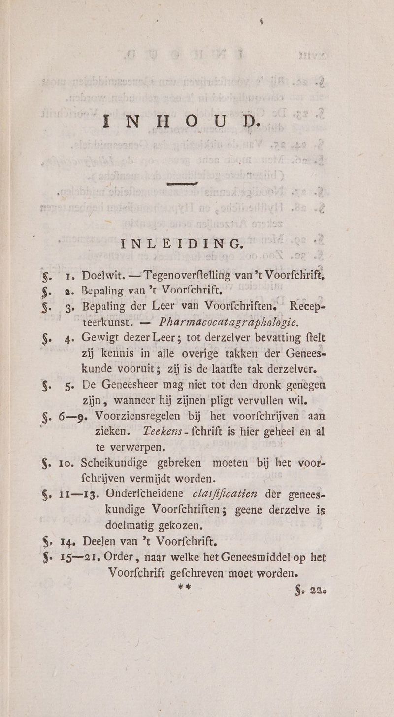 Dr 2.0.08 a ede dE $. r. Doelwit. i Pügenoverfiäniig van 't Voorfehrift $. 2. Bepaling van ’t Voorfchrift, $. 3. Bepaling der Leer van Voorfchriften. Recep- teerkunst. — Pharmacocatagraphologie. $. 4. Gewigt dezer Leer ; tot derzelver bevatting ftelt zij kennis in alle overige takken der Genees- kunde vooruit; zij is de laatfte tak derzelver. $. 5. De Geneesheer mag niet tot den dronk genegen zijn, wanneer hij zijnen pligt vervullen wil, $. 6—9. Voorziensregelen bij het voorfchrijven aan zieken. Zeekens- fchrift is hier geheel en al te verwerpen. d $. ro. Scheikundige gebreken moeten bij het voor- fchrijven vermijdt worden. €, 11—13. Onderfcheidene clasfificatien der genees kundige Voorfchriften; geene derzelve is doelmatig gekozen. $, 14. Deelen van ’t Voorfchrift, $. 15—21, Order, naar welke het Geneesmiddel op het Voorfchrift gefchreven moet worden. ”r 6, 22%