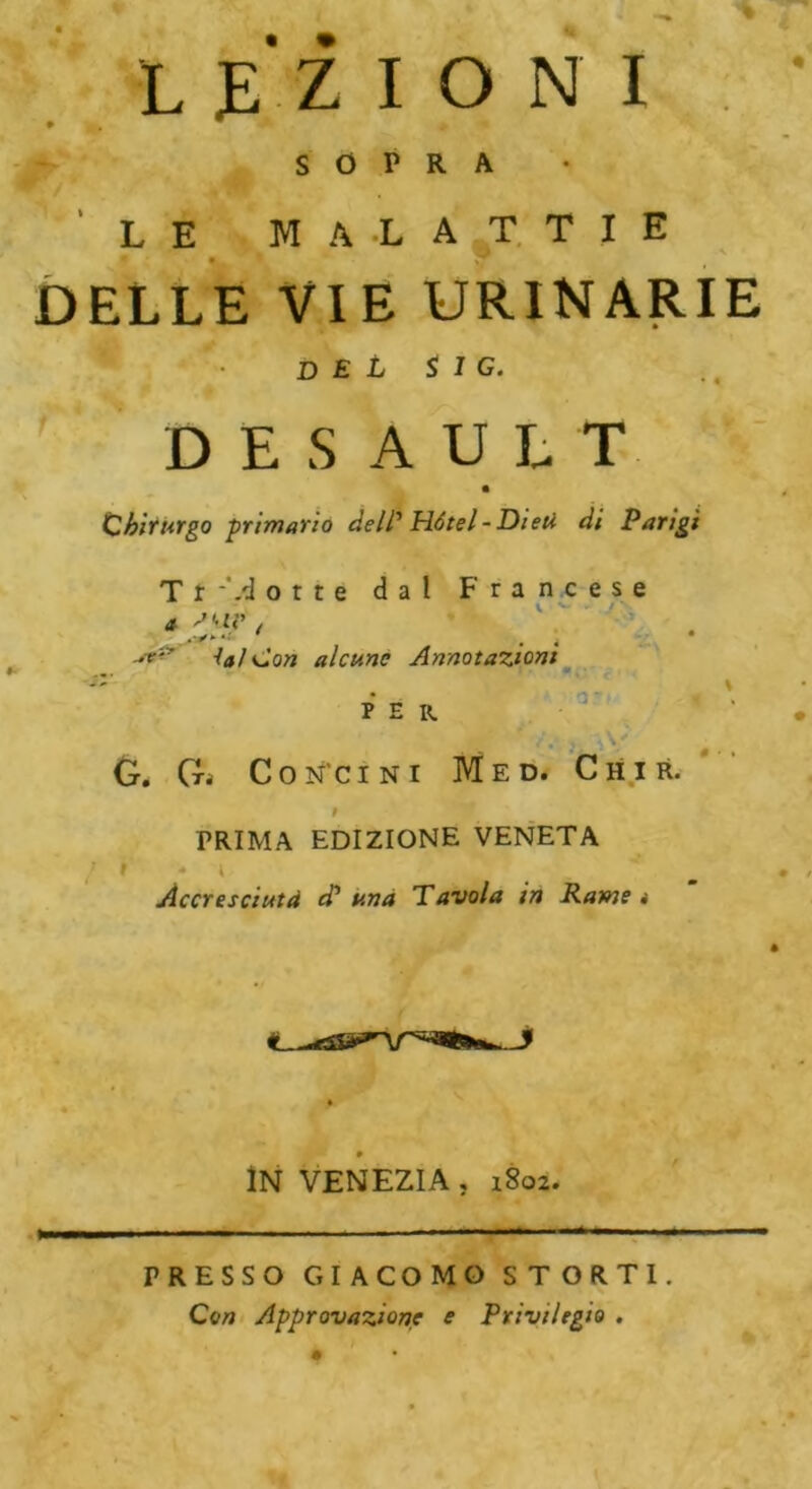 « LEZIONI SOPRA LE MALATTIE DELLE VIE URINARIE DEL $ 1 G. DESAULT Chirurgo primario delP Hôtel -Dieu di Parigi T r -Vi otte dal Francese i V v* ' ./'• vr:' lai Con alcune Annotazioni 3' < \ per * ' , «,\ G. G. Con’cini Med. Chir. f PRIMA EDIZIONE VENETA / t * i Accresciuta d? una Tavola in Rame i 0 IN VENEZIA , 1802. PRESSO GIACOMO STORTI. Con Approvazione e Privilegio .