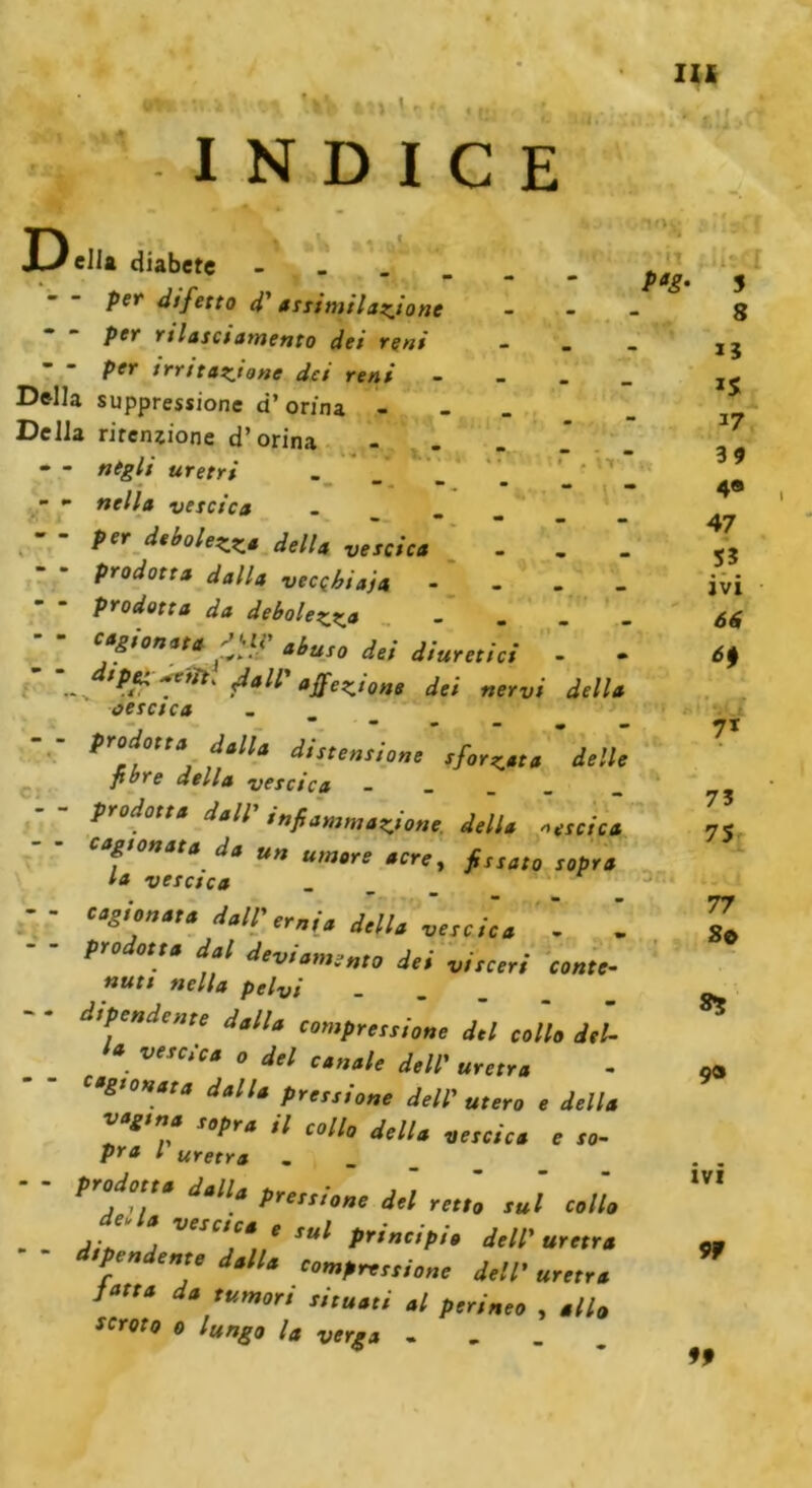 IW kV \ i INDICE X »V -V. IV •I' D ella diabete - - per difetto d' assimilazione per rilasciamento dei reni per irritazione dei reni Della suppression d’ orina - Della ritenzione d’orina - - negli uretri . - •• nella vescica - - per debolezza della vescica . . prodotta dalla vecchiaja - - - prodotta da debolezza - - - cagionata pi? abuso dei diuretici - . ’ ‘..v •*.£?**' Sali'affezione dei nervi della vescica - - predo,,* J K, ' dtn, fibre della vescica - prodotta dall’ infiammazione della scica cagionata da un umore acre, fissato sopra la vescica ’ - cagionata dall’ernia della vescica - I prodotta dal deviamento dei visceri conte- nuti nella pelvi dipendente dalla compressione del collo del- *. ve,c/ca 0 del canale dell’ uretra cagionata dalla pressione dell’ utero e della vagina sopra il collo della vescica e so- pra l uretra ..... p adotta dalla pressione del retto sul collo - - Ain VeSC,C* e suì principio dell’ uretra pen ente dalla compressione dell’ uretra Urta da tumori situati al perineo , allo scroto o lungo la verga .... 'no8 il pag. îîaff . i 5 8 15 iS 17 39 4e 47 55 ivi 66 71 7? 75 77 So *5 9® ivi 9f 99