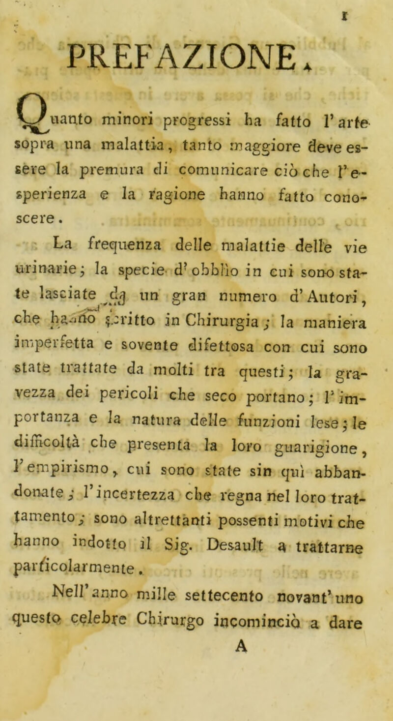 PREFAZIONE. (guanto minori progressi ha fatto 1* arte sopra una malattia, tanto maggiore deve es- sere la premura di comunicare ciò che Pe~ sperienza e la ragione hanno fatto cono- scere . La frequenza delle malattie delle vie urinarie ; la specie d?obbììo in cui sono sta- te lasciate dj un gran numero d’Autori, e a .-A 11 tt° in Chirurgia ; la maniera impecetta e sovente difettosa con cui sono state trattate da molti tra questi; la gra- vezza dei pericoli che seco portano; P im- portanza e la natura delle funzioni lese; le ciiincolta che presenta la loro guarigione, E empirismo, cui sono state sin qui abban- donate; l’incertezza che regna nel loro trat- tamento; sono altrettanti possenti motivi che hanno indotto jI Sig. Desault a trattarne particolarmente. Nell anno mille settecento novantuno questo celebre Chirurgo incominciò a dare A