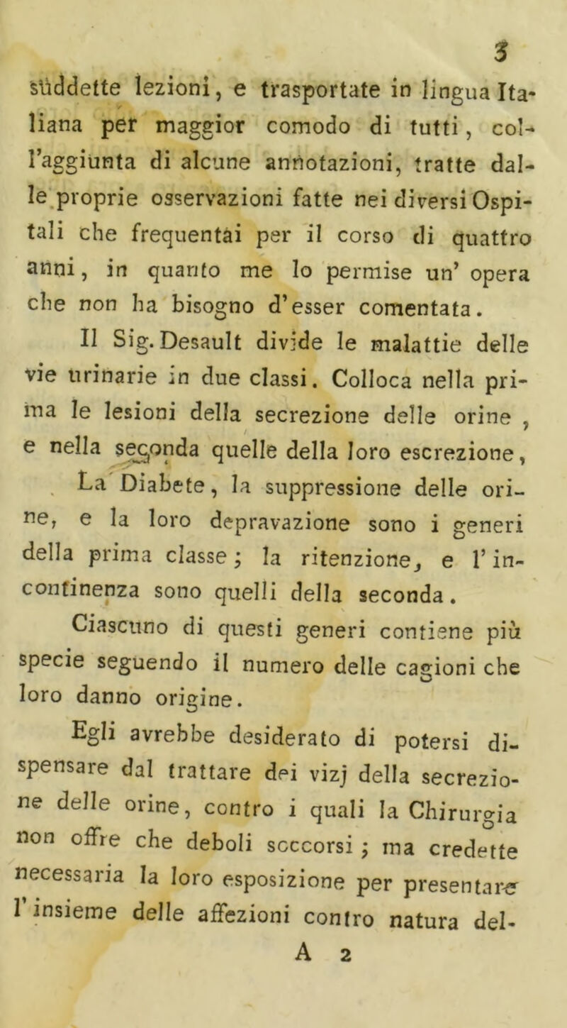 suddette lezioni, e trasportate in lingua Ita- liana per maggior comodo di tutti, col- l’aggiunta di alcune annotazioni, tratte dal- le proprie osservazioni fatte nei diversi Ospi- tali che frequentai per il corso di quattro anni, in quanto me lo permise un’ opera che non ha bisogno d’esser comentata. Il Sig. Desault divide le malattie delle vie urinarie in due classi. Colloca nella pri- ma le lesioni della secrezione delle orine . / ' e nella seconda quelle della loro escrezione, La Diabete, la suppressione delle ori- ne, e la loro depravazione sono i generi della prima classe ; la ritenzione j e l’in- continenza sono quelli della seconda. Ciascuno di questi generi contiene più specie seguendo il numero delle cagioni che O loro danno origine. Egli avrebbe desiderato di potersi di- spensare dal trattare dei vizj della secrezio- ne delle orine, contro i quali la Chirurgia non offre che deboli soccorsi ; ma credette necessaria la loro esposizione per presentare 1 insieme delle affezioni contro natura del-