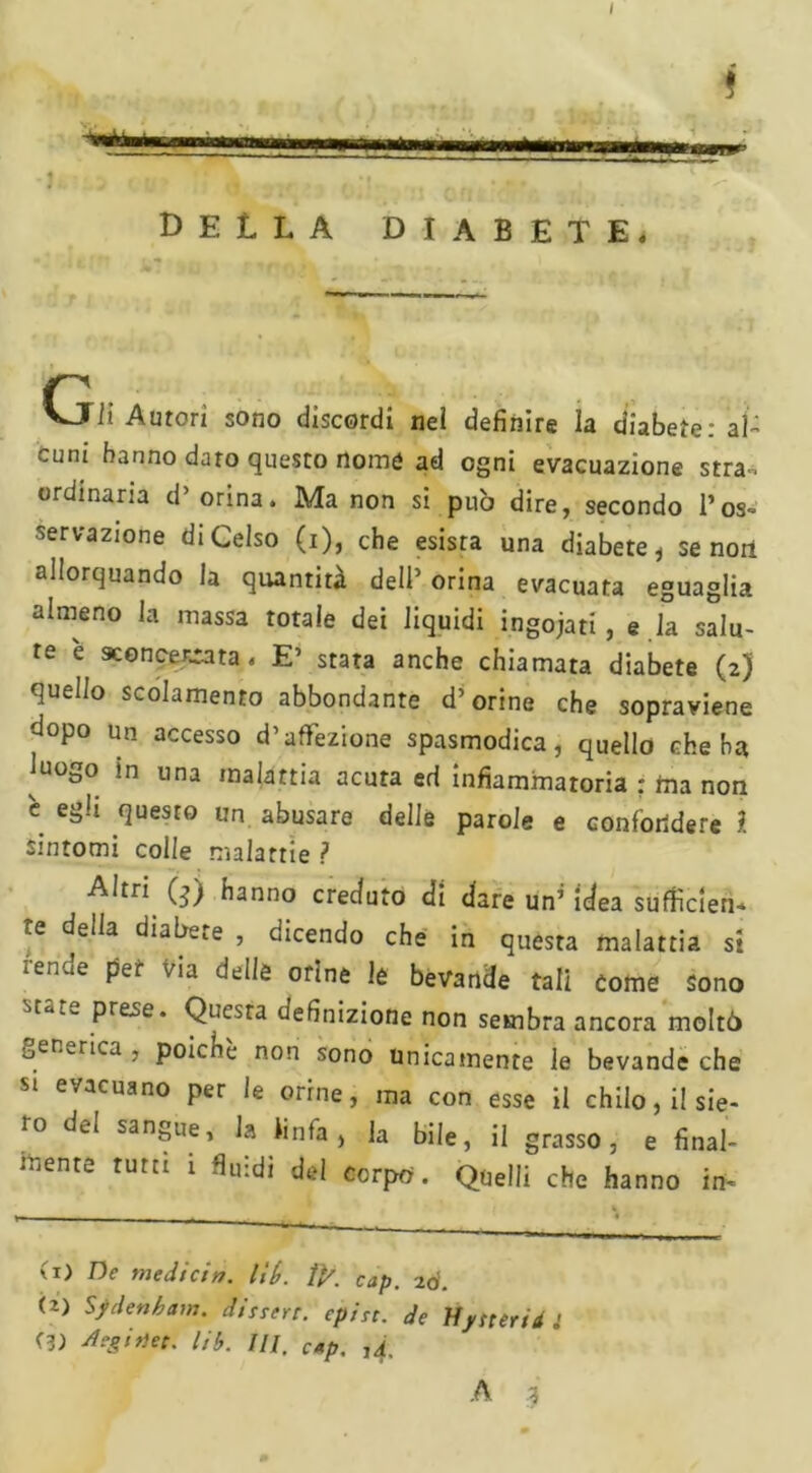 I î h un irnmwmm’ J , t ' , m.. DELLA DIABETE. Gli Autori sono discordi nel definire la diabete: al- cuni hanno dato questo nomò ad ogni evacuazione stra-. ordinaria d’orina. Ma non si può dire, secondo Pos- nervazione di Celso (i), che esista una diabete * se non allorquando la quantità dell’ orina evacuata eguaglia almeno la massa totale dei liquidi ingojati , e .la salu- te e sconcertata. E’ stata anche chiamata diabete (2) quello scolamento abbondante d’orine che sopraviene dopo un accesso d’affezione spasmodica, quello che ha luogo in una malattia acuta ed infiammatoria : ina non e egli questo un abusare delle parole e confondere ì sintomi colle malattie ? Altri (-j) hanno creduto di dare un’ idea sufficien- re della diabete , dicendo che in questa malattia si *ende per via delle orine le bevande tali come sono Prese* Questa definizione non sembra ancora moltò generica , poiché non sono unicamente le bevande che si evacuano per le orine, ma con esse il chilo, il sie- ro del sangue, la linfa, la bile, il grasso, e final- mente rum ì fluidi del corpo. Quelli che hanno in- (1) De medicin. lit>. ti/. Clip. 2Ó. (2) Sydenham, disert, cpirc. de Uysteridi (3) Aegitìe:. Uh. III. Cap, ,4,