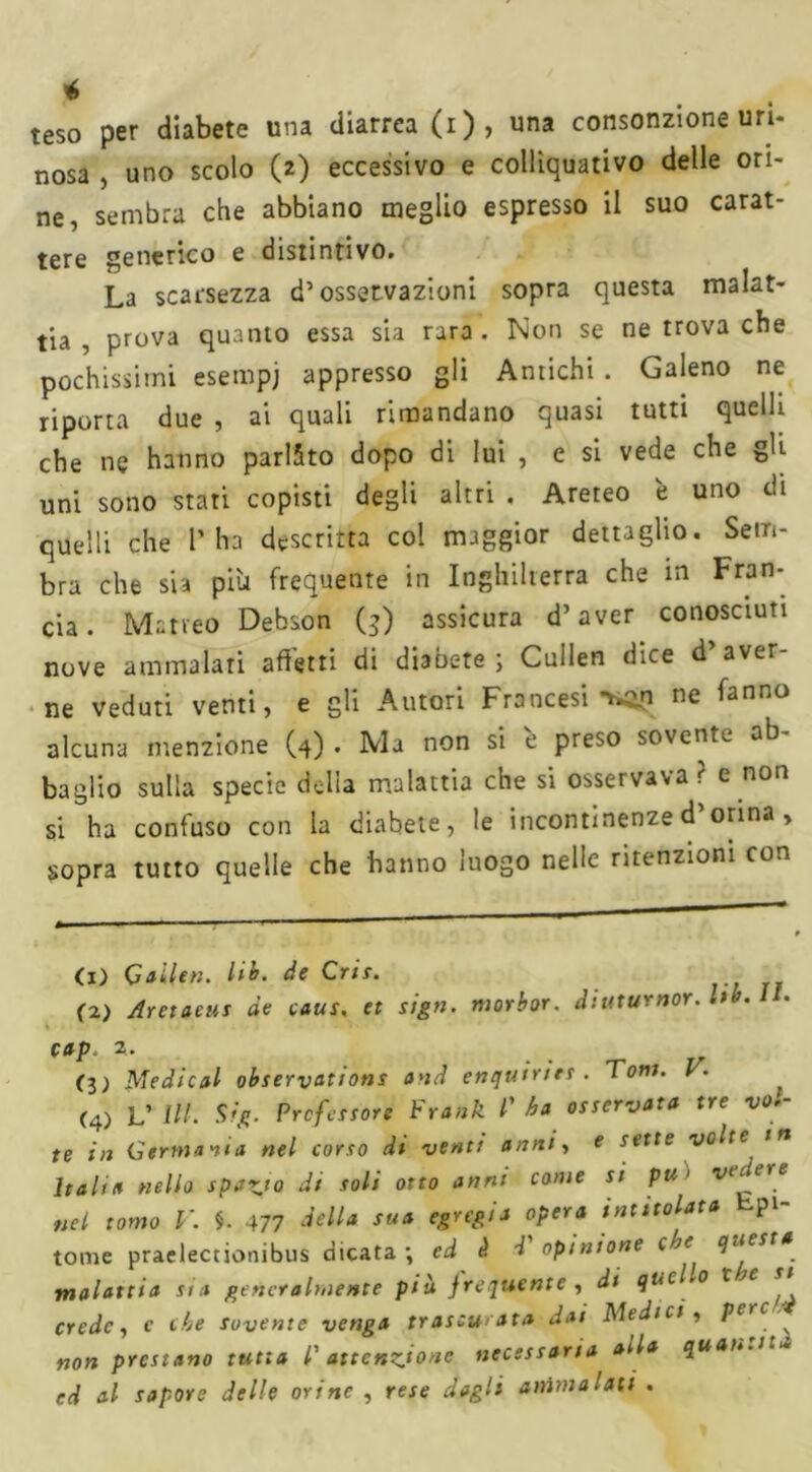 teso per diabete una diarrea (i), una consonzione uri- nosa , uno scolo (2) eccessivo e colliquativo delle ori- ne, sembra che abbiano meglio espresso il suo carat- tere generico e distintivo. La scarsezza d’osservazioni sopra questa malat- tia , prova quanto essa sia rara . Non se ne trova che pochissimi esempi appresso gli Antichi . Galeno ne riporta due , ai quali rimandano quasi tutti quelli che ne hanno parISto dopo di lui , e si vede che gli uni sono stati copisti degli altri . Areteo e uno dt quelli che l’ha descritta col maggior dettaglio. Sem- bra che sia più frequente in Inghilterra che m Fran- cia. Matteo Debson (3) assicura d’aver conosciuti nove ammalati affetti di diabete; Cuilen dice d’aver- ne veduti venti, e gli Autori Francesi ne fanno alcuna menzione (4) . Ma non si e preso soventi, ab baglio sulla specie delia malattia che si osservava? e non si ha confuso con la diabete, le incontinenze d’orina > sopra tutto quelle che hanno luogo nelle ritenzioni con (1) Gallai. lib. de Crii. (2) Aretaeus de caus. et sign. morbor. di ut umor. Ub. !!• cap. 2. - v (3) Medical observations and enquirits . Tom. V. ^ (4) L’ IH. Sfg. Professore Frank /’ ha osservata tre vol- te in Germa vi a nel corso di venti anni, e sette volto in ìtalia nello sparto di soli otto anni come si pu 1 2 3 4 ve ere net tomo V. %. 477 àtUa sua egregia opera intitolata Epi- tome praelectionibus dicata ; ed è d opinione c e questa malattia sia generalmente più frequente ^ di que 0 t e crede, c che sovente venga trascurata dai Medici , pere ' non prestano tutta l' attenzione necessaria alla quan.i ed al sapore delle orine , rese dagli ammalati .