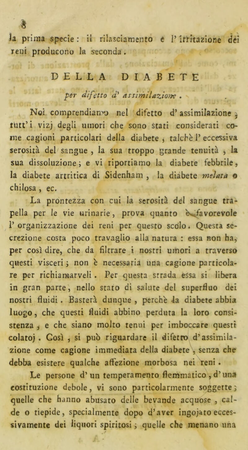 $ ïa prima specie : il rilasciamento e P irritazione dei reni producono la seconda. DELLA DIABETE per difetto d’ assimilazione . Noi comprendiamo nel difetto d’assimilazione , tutt’ i vizj degli umori che sono stati considerati co- me cagioni particolari della diabete, talché P eccessiva serosità del sangue , la sua troppo grande tenuità , la sua dissoluzione; e vi riportiamo la diabete febbrile, la diabete artritica di Sidenham , la diabete melata o chilosa , ec. La prontezza con cui la serosità del sangue tra- pella per le vie urinarie, prova quanto Sfavorevole l’organizzazione dei reni per questo scólo. Questa se- crezione costa poco travaglio alla natura : essa non ha, per così dire, che da filtrare i nostri umori a traverso questi visceri ; non è necessaria una cagione particola- re per richiaraarveli . Per questa strada essa si libera in gran parte, nello stato di salute del superfluo dei nostri fluidi. Basterà dunque , perchè la diabete abbia luogo, che questi fluidi abbino perduta la loro consi- stenza , e che siano molto tenui per imboccare questi colato). Così , si pub riguardare il difetro d’assimila- zione come cagione immediata della diabete , senza che debba esistere qualche affezione morbosa nei reni . Le persone d’un temperamento flemmatico , d’una costituzione debole, vi sono particolarmente soggette; quelle che hanno abusato delle bevande acquose , cal- de o tiepide, specialmente dopo d’aver ingojato ecces- sivamente dei liquori spiritosi ; quelle che menano una