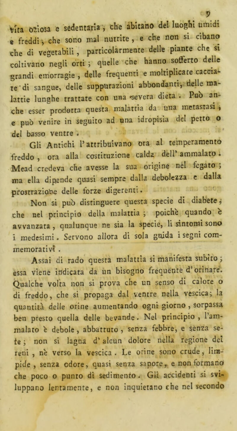 vita odiosa e sedentaria , che abitano dei luoghi umidi e freddi^ che sono mal nutrite, e che non si cibano che di vegetabili, particolarmente delle piante che si coltivano negli orti ; quelle che hanno sofl'erto delle grandi emorragie , delle frequenti e moltiplicate caccia- te di sangue, delle suppurazioni abbondanti, delle ma- lattie lunghe trattate con una «severa dieta . Pub an- che esser prodotta questa malattìa da una metastasi , e può venire in seguito ad una idropisia del petto o del basso ventre . Gli Antichi Pattribuivano ora al temperamento freddo , ora alla costituzione calda dell’ ammalato. Mead credeva che avesse la sua origine nel fegato ; ma ella dipende quasi sempre dalla debolezza e dalla prostrazione delle lorze digerenti. Non si pub distinguere questa specie di diabete » che nel principio della malattia ; poiché quando è avvanzata , qualunque ne sia la specie, li sintomi sono i medesimi. Servono allora di sola guida i segni com- memorativi . Assai di rado questa malattia si manifesta subito, essa viene indicata da un bisogno frequente d’orinare. Qualche volta non si prova che un senso di calore o di freddo, che si propaga dal ventre nella vescica; la quantità delle orine aumentando ogni giorno , sorpassa ben presto quella delle bevande. Nel principio , l’am- malato è debole, abbattuto, senza febbre, e senza se- te ; non si lagna d’alcun dolore nella regione dei reni , nè verso la vescica. Le orine sono crude, lim- pide , senza odore, quasi senza sapore, e non formano che poco o punto di sedimento . Gli accidenti si svi- luppano lentamente, e non inquietano che nel secondo
