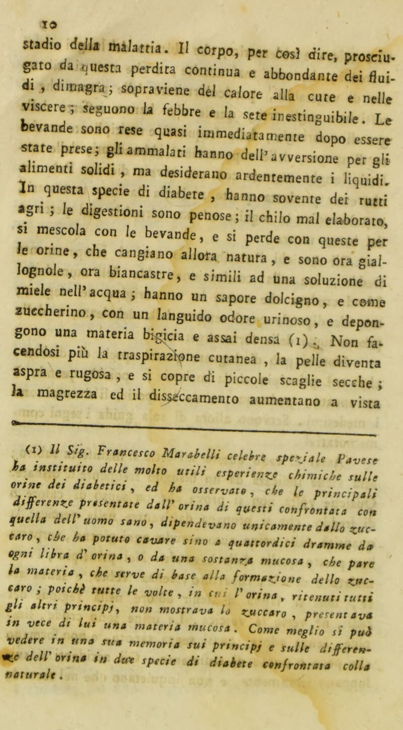 IO stadio della malattia. Il corpo, per così dire, proseiu- gato da questa perdita continua e abbondante dei fluì- . ’ dima8ra-i eviene del calore alla cute e nelle viscere -, seguono la febbre e la sete inestinguibile. Le bevande sono rese quasi immediatamente dopo essere state presei gli ammalati hanno dell’avversione per gli a menti solidi , ma desiderano ardentemente i liquidi. In questa specie di diabete , hanno sovente dei rutti agri ; le digestioni sono penose; il chilo mai elaborato, si mescola con le bevande, e si perde con queste per e orine, che cangiano allora natura, e sono ora gial- lognole , ora biancastre, e simili ad una soluzione di miele nell’acqua; hanno un sapore dolcigno, e come zuccherino, con un languido odore urinoso, e depon- gono una materia bircia e assai densa (i) ^ Non fa- cendosi piu la traspirarne cutanea , la pelle diventa aspra e rugosa , e si copre di piccole scaglie secche ; a magrezza ed il disseccamento aumentano a vista (X) 11 Sig. Francesco Mar abelli celebre speciale Pavese ha insinuilo delle molto utili esperienze eh,nuche sulle orane de, d,abet,ci, ed ha osservato, che le principali dtfferenze protentate dall'orina dt questi confrontata con quella dell uomo sano, d,pendevano unicamente dallo z«c- taro , che ha potuto cavare sino a quattordici dramme d» ogni Ubra d' orma , o da una sostanza mucosa , che pare l* water,a , che serve di base alla formatone dello z»c- caro; poiché tutte le volte, /« r„ l'orina, ritenuti tutti gl, altri prtnctpj, non mostrava lo zuccata , presentava in vece dt lut una materia mucosa. Come meglio si pui vedere m una sua memoria sui principi e sulle différé». +LC dell orma m du* specie di diabete confrontata colla naturale .