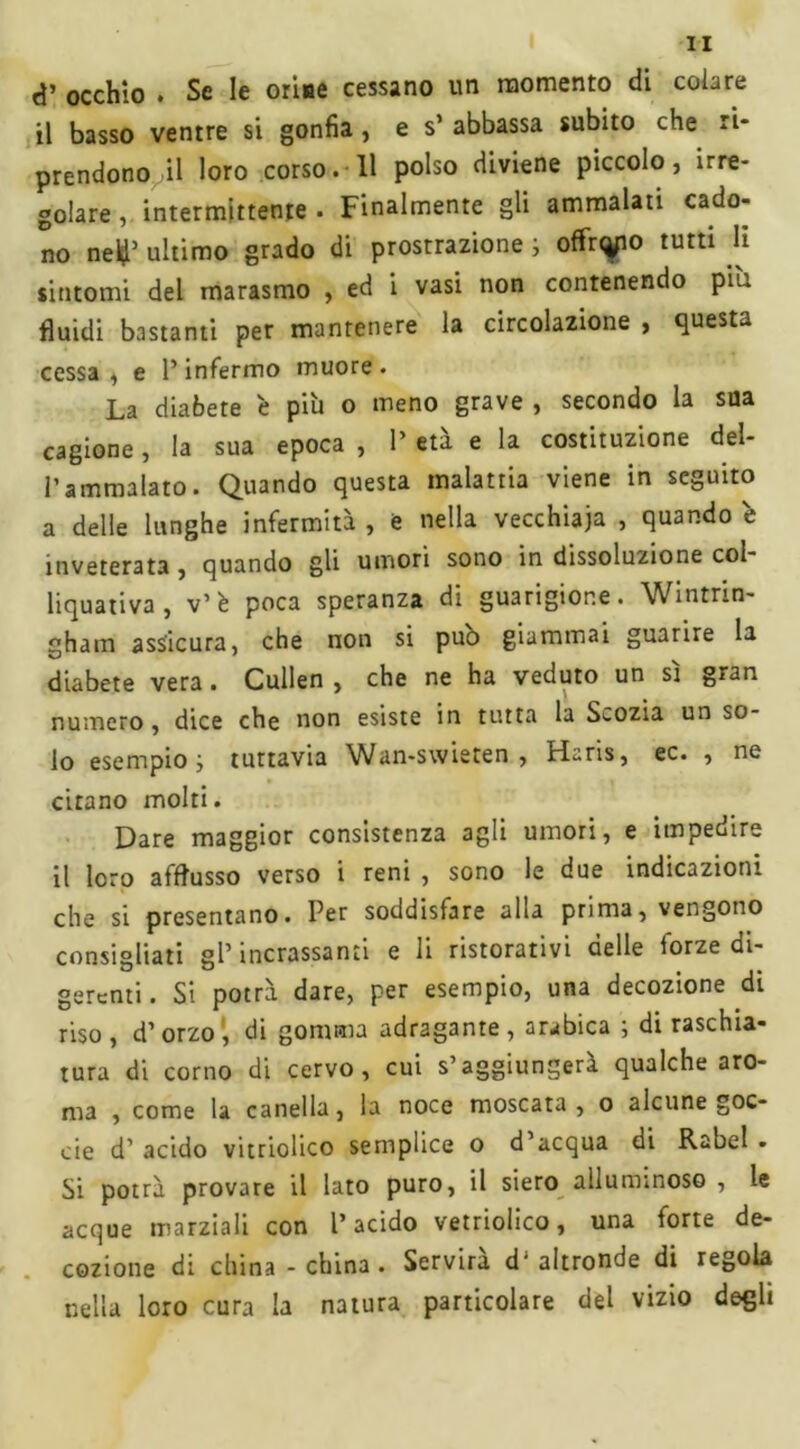 <*’ occhio . Se le orine cessano un momento di colare il basso ventre si gonfia, e s’ abbassa subito che ri- prendono il loro corso. 11 polso diviene piccolo, irre- golare , intermittente . Finalmente gli ammalati cado- no ne#5 ultimo grado di prostrazione ; offnyo tutti li sintomi del marasmo , ed i vasi non contenendo piu fluidi bastanti per mantenere la circolazione , questa cessa , e P infermo muore . La diabete è più o meno grave , secondo la sua cagione, la sua epoca , P età e la costituzione del- Pammalato. Quando questa malattia viene in seguito a delle lunghe infermità , e nella vecchiaia , quando è inveterata , quando gli umori sono in dissoluzione col- liquativa , v’è poca speranza di guarigione. Wintrin- gham assicura, che non si pub giammai guarire la diabete vera. Cullen , che ne ha veduto un sì gran numero, dice che non esiste in tutta la Scozia un so- lo esempio; tuttavia Wan-swieten , Hans, ec. , ne citano molti. Dare maggior consistenza agli umori, e impedire il loro afflusso verso i reni , sono le due indicazioni che si presentano. Per soddisfare alla prima, vengono consigliati gP incassanti e li ristorativi delle forze di- gerenti. Si potrà dare, per esempio, una decozione di riso , d’orzo , di gomma adragante , arabica ; di raschia- tura di corno di cervo, cui s’aggiungerà qualche aro- ma , come la canella, la noce moscata, o alcune goc- cie d’ acido vitriolico semplice o d’acqua di Rabel • Si potrà provare il lato puro, il siero alluminoso , le acque marziali con l’acido vetriolico, una forte de- cozione di china-china. Servirà d’altronde di regola nella loro cura la natura particolare del vizio degù