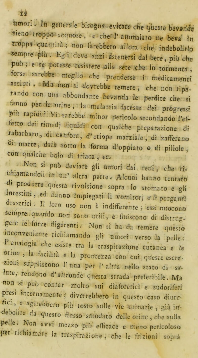 timori. In generale bisogna-èvfrarë die qbesfê bevande Sieno troppo acquose, e che' 1» ammalato ne beva in rroppa quantitàs non farebbero allora che indebolirlo sempre più. Egli deve anzi astenersi dal bere, più che può ; e se potesse resistere alla sete che lo tormenta , torse .sarebbe meglio che prendesse i medicamenti asciati. Ma non si dovrebbe remere, che non ripa- rando con una abbondante bevanda le perdite che si tanno per le orine, la malattia facesse dei progressi pui rapidi ? Vi. sarebbe minor pericolo secondando l’ef- err° det nmedt liquidi con qualche preparazione di rabarbaro, di canfora, d’etiope marziale, di zafferano i marre, data sotto la forma d’oppiato o di pillole, con qualche bolo di triaca , ec< Non si può deviare gli umori dai reni, che ri- chiamandoli in un’ altra parte. Alcuni hanno tentato . 1 ProdurrG questa rivulsione sopra lo stomaco e gli intestini, ed hanno impiegati li vomirorj e fi purgami lastrici. II loro uso non è indifferente ; essi nuocono sempre quando non sono utili, e finiscono di distrug- gere le forze digerenti. Non si ha da temere questo inconveniente richiamando gli umori verso la pelle : l’ analogia che esisre rra la traspirazione cutanea e le °rme ’ ia facilita e lj prontezza con cui queste escre- zumi suppliscono l’una per 1’altra nello stato di sal- ute, rendono d’altronde questa strada preferibile. Ma non. si può contar molto sui diaforetici e sudoriferi p esi inreinamente ; diverrebbero in questo caso diure- si, e agirebbero più resto sulle vie urinarie, già inr- -e oa.e da questo flusso smodato delle orine , che sulla pe e. Non avvi mezzo più efficace e meno pericoloso per richiamare la traspirazione, che le frizioni sopri