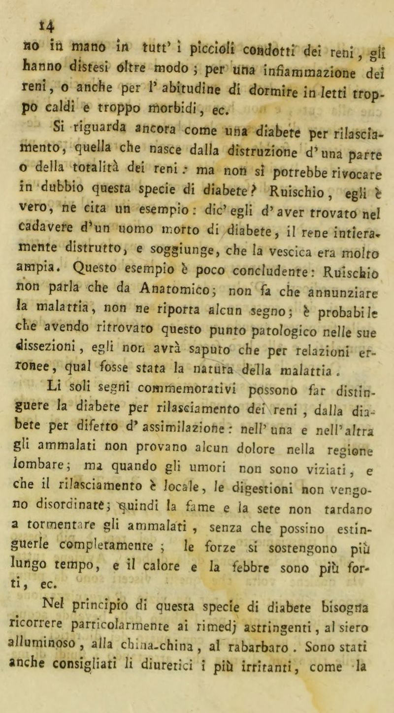 *4 no in mano in tutt’ ì piccioii condotti dei reni, gli hanno distesi oltre modo; per una infiammazione’d°ei reni, o anche per 1* abitudine di dormire in /etti trop- po caldi e troppo morbidi, ec. Si riguarda ancora come una diabete per rilascia- mento, quella che nasce dalla distruzione d’una parte o della totalità dei reni .• ma non si porrebbe rivocare in dubbio questa specie di diabete? Ruischio, egli 'e vero, ne cita un esempio: die’egli d’aver trovato nel Cadavere d’un uomo morto di diabete, il rene intiera- mente distrutto, e soggiunge, che la vescica era molto ampia. Questo esempio h poco concludente: Ruìscbio non parla che da Anatomico; non fa che annunziare la malattia, non ne riporta alcun segno; h probabile che avendo ritrovato questo punto patologico nelle sue dissezioni, egli non avrà saputo che per relazioni er- ronee, qual fosse stata la natura della malattia . Li soli segni commemorativi possono far distin- guere la diabete per rilasciamento dei reni , dalla dia- bete per difetto d’assimilazione: nell’una e nell’altra gli ammalati non provano alcun dolore nella regione lombare; ma quando gli umori non sono viziati, e cne il rilasciamento c locale, le digestioni non vengo- no disordinare; quindi la fame e la sete non tardano a forment .re gli ammalati , senza che possino estin- guerle completamente ; le forze si sostengono più lungo tempo, e il calore e la febbre sono più for- ti , ec. Nel principio di questa specie di diabete bisogna ricorrere parricolarmenre ai rimed; astringenti, al siero alluminoso , alla china-china , al rabarbaro . Sono stati anche consigliati li diuretici i più irritanti, come la