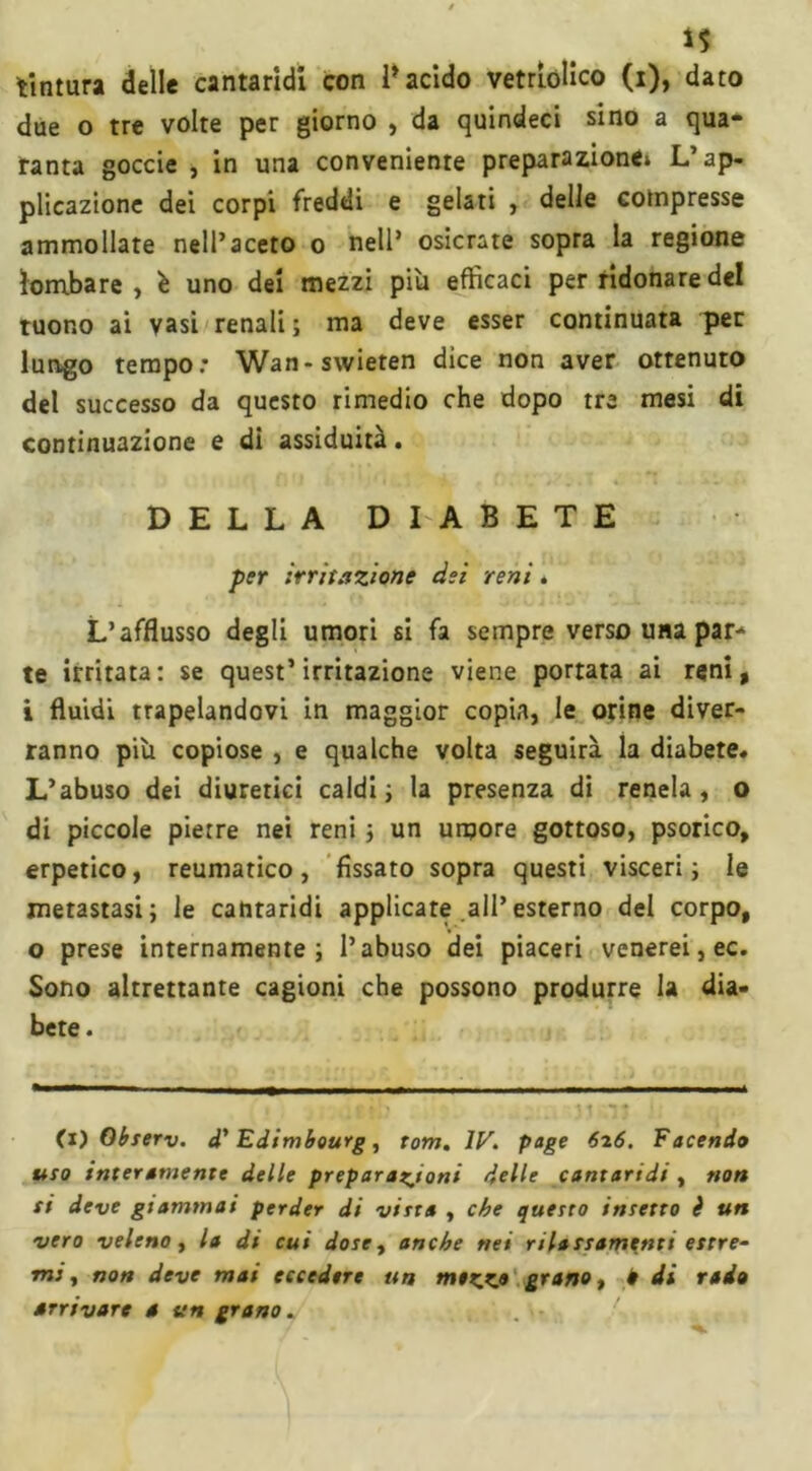 *5 tintura delle cantaridi con l’acido vetriolico (i), dato due o tre volte per giorno , da quindeci sino a qua- ranta goccie , in una conveniente preparazione» L’ap- plicazione dei corpi freddi e gelati , delle compresse ammollate nell’aceto o nell’ osicrate sopra la regione lombare , è uno dei mezzi più efficaci per ridonare del tuono ai vasi renali; ma deve esser continuata per lungo tempo: Wan-swieten dice non aver ottenuto del successo da questo rimedio che dopo tre mesi di continuazione e di assiduità. DELLA DIABETE per irritazione dei reni. L’afflusso degli umori si fa sempre verso una par-1 te irritata: se quest’irritazione viene portata ai reni, i fluidi trapelandovi in maggior copia, le orine diver- ranno più copiose , e qualche volta seguirà la diabete. L’abuso dei diuretici caldi; la presenza di renela , o di piccole pietre nei reni ; un umore gottoso, psorico, erpetico, reumatico , fissato sopra questi visceri ; le metastasi; le cantaridi applicare all’esterno del corpo, o prese internamente; l’abuso dei piaceri venerei, ec. Sono altrettante cagioni che possono produrre la dia- bete. (i) Observ. d'Edimbourg, rom. IV. page 626. Facendo uro interamente delle preparazioni delle cantaridi, non si deve giammai perder di vista , che questo insetto è un vero veleno t la di cui dose y anche nei rilassamenti estre- mi y non deve mai eccedere un mezKfl grano, è di rado arrivare a un grano.