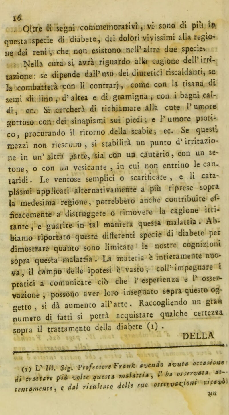 questa specie di diabete, dei dolori vivissimi alla regio- ne dei reni , che non esistono nell’altre due specie» . Nella cura si avrà riguardo alla cagione dell’irri- tazione : se dipende dall’ uso dei diuretici riscaldanti, se la combatterà con li contrarj, come con la tisana di semi di lino , d’ altea e di gramigna , con i bagni cal- di , ec. Si .cercherà di richiamare alla cute l1 umore gottoso con dei sinapisrai sui piedii e l’umore psori- co, procurando il ritorno della scabie; ec. Se quest,, mezzi non riescono , si stabilirà un punto d’irritazio- ne in un’ altra parte, sia con uu cauterio, con un se- tone, o con u.i vesicante , in cui non entrino le can- taridi. Le ventose semplici o scarificare, e li cata- plasmi applicati alternativamente a pm riprese sopra la medesima regione, potrebbero anche contribuire ef- ficacemente a distruggere o rimovere la cagione un- tante, e guarire in tal maniera questa malattia. Ab- biamo riportato queste differenti specie di diabete per dimostrare quanto sono limitate le nostre cognizioni sopra questa malattia . La materia è intieramente nuo- va, il campo delle ipotesi e vasto; coll impegnare i pratici a comunicare ciò che 1’ esperienza e 1’ osser- vazione , possono aver loro insegnato sepra questo og- getto , si dà aumento all’arte. Raccogliendo un gran numero di fatti si potrà acquistare qualche certezza sopra il trattamento della diabete (i) . D E.LL A. (!) Vili Sig. Profef sore F tank avendo avuta occasione tli trattare piò volte questa malattia, l ha osservata at