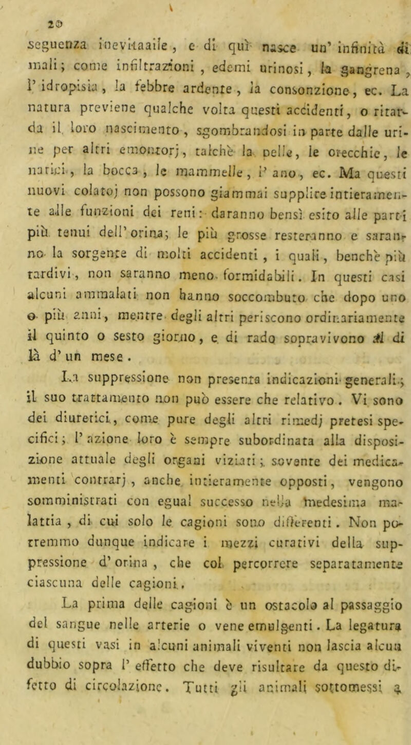 V 20 sequenza Hievkaaiîe , e di qui nasce un’ infinità di mali; come inni trazioni , edemi unnosi, la gangrena , l’idropisia, ia febbre ardente, la consonzione, ec. La natura previene qualche volta questi accidenti, o ritar- da il loro nascimento, sgombrandosi in parte dalle uri- ne per altri emonrorj, talché la nelle, le orecchie, le narici, la bocca, le mammelle, i?ano, ec. Ma questi nuovi colato; non possono giammai supplire intieramen- te 2.1 le funzioni dei reni: daranno bensì esito alle parti più tenui del!’orina; le piu grosse resteranno e saran- no- la sorgente di molti accidenti , i quali, benché più Tardivi, non saranno meno- formidabili. In questi casi alcuni ammalati non hanno soccombuto che dopo uno o più anni, mentre degli altri periscono ordinariamente il quinto o sesto giorno, e di rado sopravivono £l di là d’ un mese . I-.a suppressione non presenia indicazioni-generali.; il suo trattamento non pub essere che relativo . Vi sono dei diuretici, come pure degli altri rirued; pretesi spe- cifici ; l’azione loro é sempre subordinata alla disposi- zione attuale degli organi viziati ;. sovente dei medica* menti contrat; , anche intieramente opposti, vengono somministrati con egual successo nella Vnedesima ma- lattia , di cui solo le cagioni sono digerenti. Non po- rremmo dunque indicare i mezzi curativi della sup- pressione d’orina , che col percorrere separatamente ciascuna delle cagioni. La prima delle cagioni é un ostacolo al passaggio del sangue nelle arterie o vene emulg-enti. La legatura di questi vasi in alcuni animali viventi non lascia aleuti dubbio sopra l1 effetto che deve risultare da questo di- fetto di circolazione. Tutti gli animali sottomessi q.