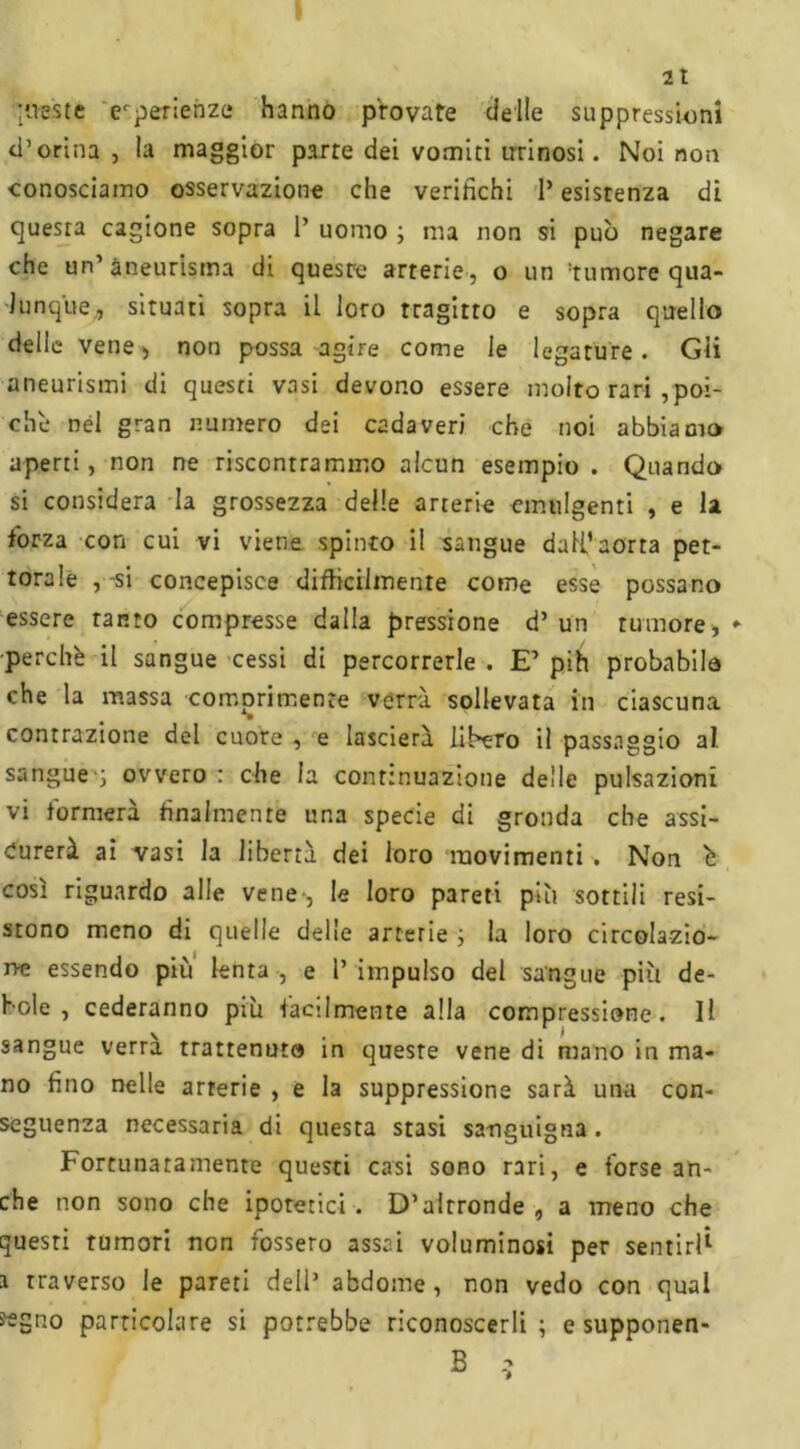 queste erperienzc hanno provate delle suppression! d’orina , la maggior parte dei vomiti tirinosi. Noi non conosciamo osservazione che verifichi 1* esistenza di quesra cagione sopra 1’ uomo ; ma non si può negare che un’aneurisma di quest-e arterie, o un tumore qua- lunque, situati sopra il loro tragitto e sopra quello delle vene > non possa agire come le legature . Gli aneurismi di questi vasi devono essere molto rari ^poi- ché nél gran numero dei cadaveri che noi abbiamo aperti, non ne riscontrammo alcun esempio . Quando si considera la grossezza delle arterie emù 1 genti , e la forza con cui vi viene spinto il sangue dall’aorta pet- torale , -si concepisce difficilmente come esse possano essere tanto compresse dalla pressione d’ un tumore, ► perché il sangue cessi di percorrerle . E’ pih probabile che la massa comprimente verrà sollevata in ciascuna contrazione del cuore , e lascierà libero il passaggio al sangue'; ovvero : che la continuazione delle pulsazioni vi formerà finalmente una specie di gronda che assi- curerà ai vasi la libertà dei loro movimenti . Non è così riguardo alle vene-, le loro pareti piò sottili resi- stono meno di quelle delie arterie ; la loro circolazio- ne essendo più lenta , e 1’ impulso del sangue più de- bole , cederanno piò facilmente alla compressione. Il sangue verrà trattenuto in queste vene di mano in ma- no fino nelle arterie , e la suppressione sarà una con- seguenza necessaria di questa stasi sanguigna. Fortunatamente questi casi sono rari, e forse an- che non sono che ipotetici . D’altronde , a meno che questi tumori non fossero assai voluminosi per sentiri i traverso le pareti dell’ abdome , non vedo con qual «gno particolare si potrebbe riconoscerli; e supponen-