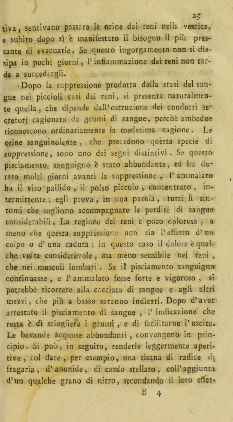 5 tiva, sentivano passare le orine dai reni nella vescica, e subito dopo sì è manifestato il bisogno il pili pres- sante di evacuarle. Se questo ingorgamento non si dis- sipa in pochi giorni, l’infiammazione dei reni non tar- da a succedergli. Dopo la suppressione prodotta dalla stasi del san- gue nei piccioli vasi dei reni, si presenta naturalmen- te quella, che dipende dall’ostruzione dei condotti se' cretorj cagionata da grumi di sangue, perchè ambedue riconoscono ordinariamente la medesima cagione. Le orine sanguinolente , che precedono questa specie di suppressione, sono uno dei segni distintivi. Se questo pisciamento sanguigno è stato abbondante, ed ha du- rato molti giorni avanti la suppressione , 1’ ammalato ha il viso pallido , il polso pìccolo, Concentrato, in- termittente; egli prova, in una parola, tutti li sin- tomi che sogliono accompagnare le perdite di sangue- considerabili . La regione dei reni è poco dolorosa , a meno che questa suppressione non sia l’effetto d’un colpo o d’una caduta; in questo caso il dolore è qual- che volta considerevole , ma meno sensibile nei reni , che nei muscoli lombari . Se il pisciamento sanguigno continuasse , e 1’ ammalato fosse forte e vigoroso , si potrebbe ricorrere alla cacciata di sangue e agli altri mezzi, che piu a basso saranno indicati. Dopo d’aver arrestato il pisciamento di sangue , 1’ indicazione che resta è di sciogliere i grumi , e di facilitarne l’uscita. Le bevande acquose abbondanti , convengono in prin- cipio. Si può, in seguito, renderle leggermente aperi- tive , col dare , per esempio, una tisana di radice d; fragaria, d’anonide, di cardo stellato, coll’aggiunti d’ìin qualche grano di nitro, secondando il loro eftet- B 4 \