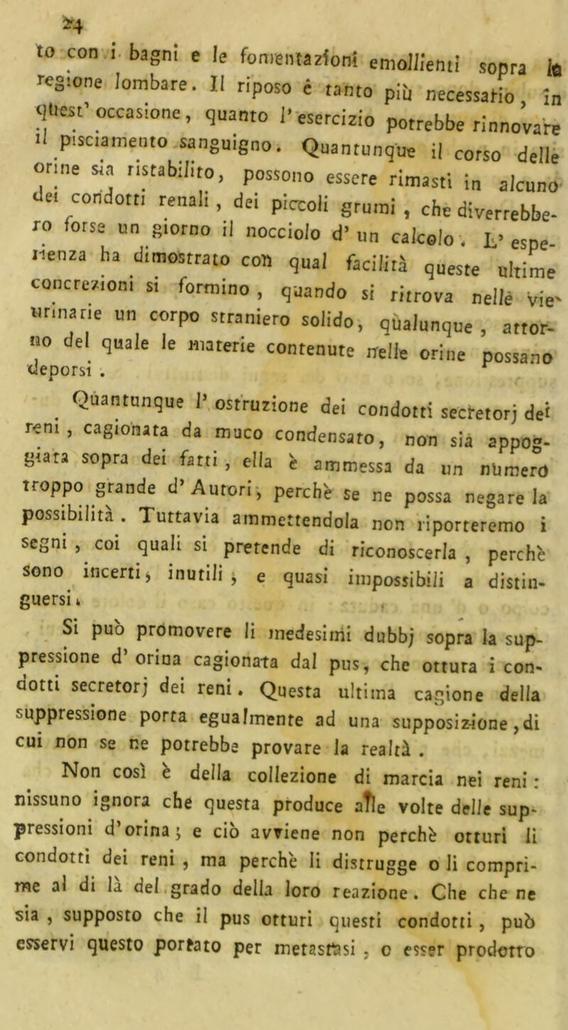 “4 to con i bagni e le fomentazioni emollienti sopra ia regione lombare. Il riposo è tanto più necessario, in <ìUcst occasione, quanto ]• esercizio potrebbe rinnovare li piamente sanguigno. Quantunque il corso delle orme sta rtstabtbto, possono essere rimasti in alcuno ‘ el con:!ott' renali, de. piccoli grumi , che diverrebbe- ro forse un storno il nocciolo d’ un calcolo, f espe .lenza ha d,mostrato con qual facilità queste ultime concrezioni si formino , quando si ritrova nellè vie' Brinane un corpo straniero solido, qualunque, attor- no del quale le materie contenute nelle orine possano deporsi . . Quantun9ue I5 ostruzione dei condotti secretori dei rem, cagionata da muco condensato, non sia appog- giata sopra dei fatti , ella è ammessa da un numero troppo grande d» Autori , perchè se ne possa negare la possibilità . Tuttavia ammettendola non riporteremo i segni , coi quali si pretende di riconoscerla , perchè sono incerti > inutili * e quasi impossibili a distin- guersi i Si può promovere li medesimi dubb; sopra la sup- pressione d’orina cagionata dal pus, che ottura i con- dotti secretori dei reni. Questa ultima cagione della ^oppressione porta egualmente ad una supposizione,di cui non se ne potrebbe provare la realtà . Non così e della collezione di marcia nei reni : nissuno ignora che questa produce aìle volte delle sup- pression! d orina ; e ciò avviene non perchè otturi li condotti dei reni , ma perchè li distrugge o li compri- me al di la del grado della loro reazione. Che che ne sia , supposto che il pus orturi questi condotti , può esservi questo portato per metastasi , o esser prodotto