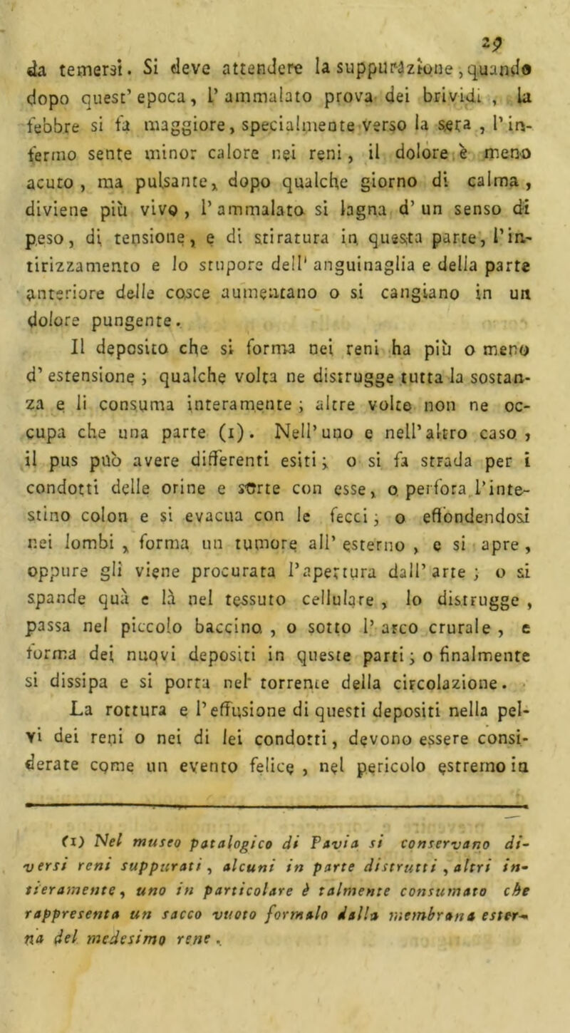 da temersi. Si deve attendere la suppurazione,quando dopo quest’epoca. L’ammalato prova dei brividi , la febbre si fa maggiore, specialmente verso la s,era , Pif- ferino sente minor calore nei reni, il dolore è meno acuto, ma pulsante, dopo qualche giorno di calma, diviene piu vivo, l’ammalato si lagna d’un senso di peso, di tensione, e di stiratura in. questa parte, Pin- tirizzamento e lo stupore dell' anguinaglia e delia parte anteriore delle cosce aumentano o si cangiano in un dolore pungente. Il deposito che si forma nei reni ha più o meno d’ estensione ; qualche volta ne distrugge tutta la sostan- za e li consuma interamente ; altre volto non ne oc- cupa che una parte (i). Nell’uno e nell’altro caso , il pus pub avere differenti esiti ; o si fa stFada per i condotti delle orine e sorte con esse, o perfora l’inte- stino colon e si evacua con le fecei ; o effondendosi nei lombi , forma un tumore ali’ esterno , e si apre , oppure gli viene procurata l’apertura dall’arte; o si spande qua e là nel tessuto cellulare , lo distrugge , passa nel piccolo baccino. , o sotto P arco crurale , e torma dei nuqvi depositi in queste parti ; o finalmente si dissipa e si porta nel' torrente della circolazione. La rottura e Peffusione di questi depositi nella pel- vi dei reni o nei di lei condotti, devono essere consi- derate come un evento felice, nel pericolo estremo io. fi) Ne/ museo patologico di Pavia si conservano di- versi reni suppurati, alcuni in parte distrutti , altri in- tieramente, uno in particolare è talmente consumato che rappresenta un sacco vuoto formalo dalla membrana ester- na del medesimo rene,
