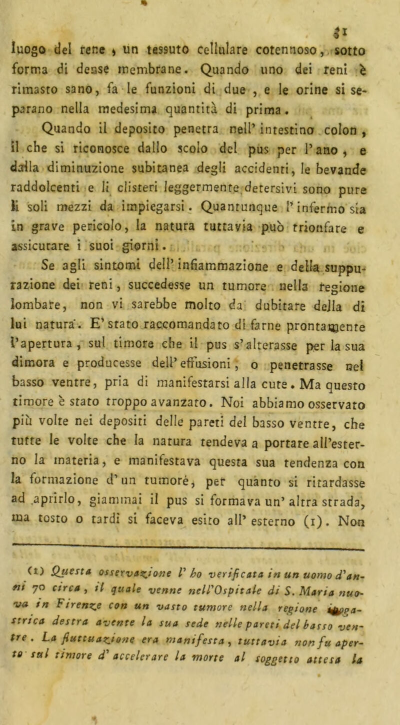 . 3* luogo del rene » un tessuto cellulare cotennoso, sotto forma di dense membrane. Quando uno dei reni è rimasto sano, fa le funzioni di due , e le orine si se- parano nella medesima quantità di prima . Quando il deposito penetra nell’ intestino colon , il che si riconosce dallo scolo del pus per l’ano, e dalla diminuzione subitanea degli accidenti, le bevande raddolcenti e li clisteri leggermente detersivi sono pure li soli mezzi da impiegarsi. Quantunque l’infermo sia in grave pericolo, la natura tuttavia può trionfare e assicurare i suoi giorni. Se agli sintomi dell’ infiammazione e della suppu- razione dei reni, succedesse un tumore nella regione lombare, non vi sarebbe molto da dubitare della di lui natura. E’stato raccomandato di farne prontamente l’apertura, sul timore che il pus s’alterasse per la sua dimora e producesse dell’ effusioni, o penetrasse nel basso ventre, pria di manifestarsi alla cure . Ma questo timore è stato troppo avanzato. Noi abbiamo osservato più volte nei depositi delle pareti del basso ventre, che tutte le volte che la natura rendeva a portare all’ester- no la materia, e manifestava questa sua tendenza con la formazione d’un tumoré, per quanto si ritardasse ad aprirlo, giammai il pus si formava un’altra strada, ma tosto o tardi si faceva esito all’esterno (i). Non (t) Qtiesta osservazione V ho verificata in un uomo d'an- ni 70 circa , il quale venne nell'Ospitale di S. Maria nuo- va in Firenze con un vasto tumore nella regione ifppa- strica destra avente la sua sede nelle pareti del basso ven- tre . La fluttuazione era manifesta , tuttavia non fu aper- to sul timore d' accelerare la morte al soggetto attesa la