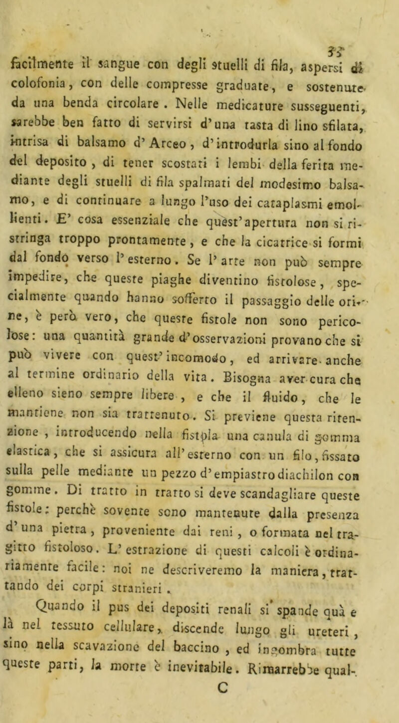 fàcilmente il' sangue con degli stuelli di fila, aspersi di colofonia, con delle compresse graduate, e sostenute- da una benda circolare . Nelle medicature susseguenti, sarebbe ben fatto di servirsi d’una tasta di lino sfilata, intrisa di balsamo d’Arceo , d’introdurla sino al fondo del deposito , di tener scostati i lembi della ferita me- diante degli stuelli di fila spalmati del medesimo balsa- mo, e di continuare a lungo l’uso dei cataplasmi emol- lienti. E’ cosa essenziale che quèst’apertura non si ri- stringa troppo prontamente , e che la cicatrice si formi • ^ l’esterno. Se l’arte non può sempre impedire, che queste piaghe diventino fistolose, spe- cialmente quando hanno sofferto il passaggio delle ori»' re, e però vero, che queste fistole non sono perico- lose: una quantità grande d-’ osservazioni provano che si può vivere con quest’incomodo, ed arrivare-anche al termine ordinario della vita. Bisogna aver cura che elleno sieno sempre libere , e che il fluido, che le mantiene non sia trattenuto. Si previene questa riten- zione , introducendo nella fistila una canula di gomma elastica, che si assicura all’esterno con un filo, fissato sulla pelle mediante un pezzo d’empiastrodiachilon con gomme. Di tratto in tratto si deve scandagliare queste fistole; perchè sovente sono mantenute dalla presenza d una pietra , proveniente dai reni , o formata nel tra- gitto fistoloso. L’estrazione di questi calcoli è ordina- riamente facile: noi ne descriveremo la maniera, trat- tando dei corpi stranieri . Quando il pus dei depositi renali si spande qua e la nel tessuto cellulare,, discende lungo gli ureteri, sino nelia scavazione del baccino , ed ingombra tutte queste parti, la morte c inevitabile. Rimarrebbe qual- C