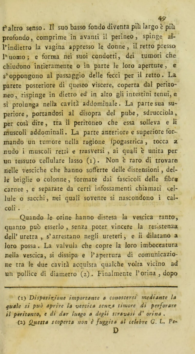 4 9 ? altro senso. II suo basso fondo diventa più largo è put profondo, comprime in avanti il perineo, spinge al- Tindietro la vagina appresso le donne, il retro presso l’uomo; e forma nei suoi condotti, dei tumori che chiudono intieramente o in parte le loro aperture , e s’oppongono al passaggio delle fecci per il retto. La parere posteriore di questo viscere, coperta dal perito- neo, rispinge in dietro ed in alto gli intestini tenui, e si prolunga nella cavità addominale. La parte sua su- periore, portandosi al disopra del pube, sdrucciola, per così dire, tra il peritoneo che essa solleva e lì muscoli addominali. La parte anteriore e superiore for- mando un tumore nella regione ipogastrica, tocca a nudo i muscoli retri e trasversi , ai quali è unita per un tessuto cellulare lasso (i). Non è raro di trovare nelle vesciche che hanno sofferte delle distensioni, del- le briglie o colonne, formate dai fascicoli delle fibra carnee , e separate da certi infossamenti chiamati cel- lule o sacchi, nei quali sovente si nascondono i cal- coli . Quando le orine hanno distesa la vescica tanto, quanto può esserlo , senza poter vincere la resistenza dell’uretra, s’arrestano negli ureteri, e ii dilatano a loro possa. La valvula che copre la loro imboccatura nella vescica, si dissipa e l’apertura di comunicazio- ne tra le due cavità acquista qualche volta vicino ad un pollice di diametro (z). Finalmente l’orina , dopo (1) Disposizione importante a conoscersi mediante la quale si può aprire la vescica senza timore di perforare il peritoneo, e di dar luogo a degli stravasi d' orma . (2) Questa scoperta non è fuggita al celebre G. L. Pe~