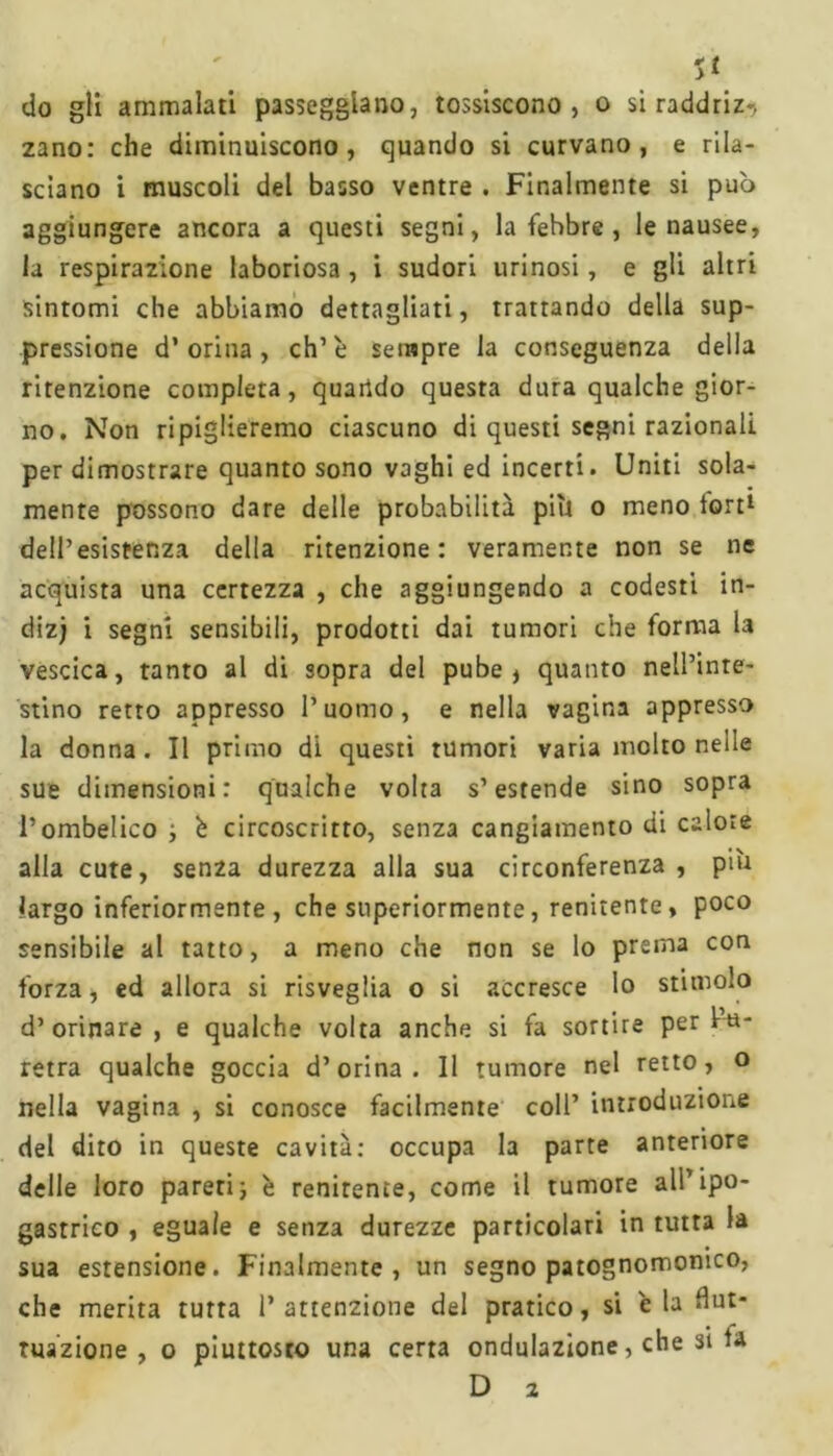 U do gli ammalati passeggiano, tossiscono, o si raddriz>> zano: che diminuiscono, quando si curvano, e rila- sciano i muscoli del basso ventre . Finalmente si pub aggiungere ancora a questi segni, la fehbre , le nausee, la respirazione laboriosa , i sudori tirinosi, e gli altri sintomi che abbiamo dettagliati, trattando della sup- pressione d’ orina , eh’è sempre la conseguenza della ritenzione compierà, quando questa dura qualche gior- no. Non ripiglieremo ciascuno di questi segni razionali per dimostrare quanto sono vaghi ed incerti. Uniti sola- mente possono dare delle probabilità piti o meno tort1 dell’esistenza della ritenzione: veramente non se ne acquista una certezza , che aggiungendo a codesti in- dizj i segni sensibili, prodotti dai tumori che forma la vescica, tanto al di sopra del pube, quanto nell’inte- stino retto appresso l’uomo, e nella vagina appresso la donna. Il primo di questi tumori varia molto nelle sue dimensioni: qualche volta s’estende sino sopra l’ombelico -, è circoscritto, senza cangiamento di calore alla cute, sen2a durezza alla sua circonferenza , piu largo inferiormente , che superiormente, renitente, poco sensibile al tatto, a meno che non se lo prema con forza, ed allora si risveglia o si accresce Io stimolo d’orinare , e qualche volta anche si fa sortire per ba- retra qualche goccia d’orina. Il tumore nel retto, o nella vagina , si conosce facilmente coll’ introduzione del dito in queste cavità: occupa la parte anteriore delle loro pareri j è renitente, come il tumore all’ipo- gastrico , eguale e senza durezze particolari in tutta la sua estensione. Finalmente, un segno patognomonico, che merita turta l’attenzione del pratico, si 'eia flut- tuazione, o piuttosto una certa ondulazione, che si la D z