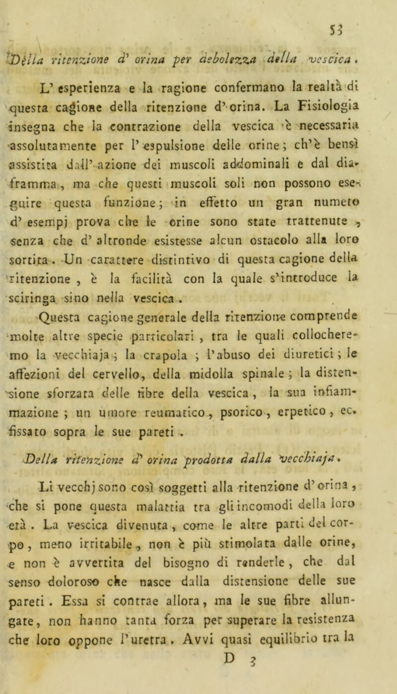 ‘Dilla ritenzione d' orina per debolezza della 'vescica L’ esperienza e la ragione confermano la realtà di questa cagione della ritenzione d’orina. La Fisiologia insegna che la contrazione della vescica è necessaria •assolutamente per l’espulsione delle orine; ch’è bensì assistita dall’ azione dei muscoli addominali e dal dia- framma , ma che questi muscoli soli non possono ese- guire questa funzione; in effetto un gran numeto d’ esempi prova che le orine sono state trattenute , senza che d’ altronde esistesse alcun ostacolo alla loro sortita . Un carattere distintivo di questa cagione della ritenzione , è la facilità con la quale s’introduce la sciringa sino nella vescica . Questa cagione generale della ritenz-iotie comprende molte altre specie particolari , tra le quali collochere- mo la vecchiaia; la crapola ; l’abuso dei diuretici; le affezioni del cervello, della midolla spinale ; la disten- sione sforzata delle fibre della vescica , la sua infiam- mazione ; un umore reumatico, psorico , erpetico, ec. fissato sopra le sue pareti . Della ritenzione d orina prodotta dalla veccbiaja. Li vecc-hj sono così soggetti alla ritenzione d’orina , ■che si pone questa malattia tra gli incomodi della loro età . La vescica divenuta , come le altre part; del cor- po , meno irritabile, non c più stimolata dalle orine, e non è avvertita del bisogno di renderle, che dal senso doloroso che nasce dalla distensione delle sue pareti. Essa si contrae allora, ma le sue fibre allun- gate, non hanno tanta forza per superare la resistenza che loro oppone l’uretra. Avvi quasi equilibrio tra la D 3