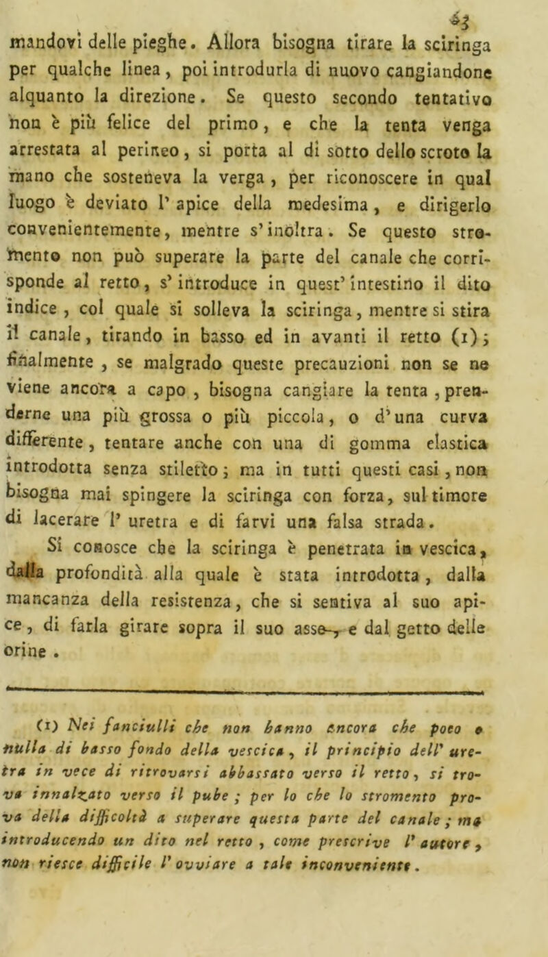 mandovi delle pieghe. Allora bisogna tirare la sciringa per qualche linea , poi introdurla di nuovo cangiandone alquanto la direzione. Se questo secondo tentativo non è pili felice del primo, e che la tenta venga arrestata al perineo, si porta al di sotto dello scroto la mano che sosteneva la verga , per riconoscere in qual luogo è deviato 1’ apice della medesima , e dirigerlo convenientemente, mentre s’inoltra. Se questo stro- mento non può superare la parte del canale che corri- sponde al retto, s’introduce in quest’intestino il dito indice, col quale si solleva la sciringa, mentre si stira il canale, tirando in basso ed in avanti il retto (i) ; finalmente , se malgrado queste precauzioni non se ne viene ancora a capo , bisogna cangiare la tenta , pren- derne una più grossa o più piccola, o d’una curva differente, tentare anche con una di gomma elastica introdotta senza stiletto ; ma in tutti questi casi, non bisogna mai spingere la sciringa con forza, suitimore di lacerare 1* uretra e di farvi una falsa strada. Si conosce che la sciringa è penetrata in vescica, dalia profondità alla quale è stata introdotta, dalla mancanza della resistenza, che si sentiva al suo api- ce , di farla girare sopra il suo asse-, e dal getto delle orine . (i) Ne/ fanciulli che non hanno ancora che poco » nulla di barro fondo della vercica , il principio dell' ure- tra in vece di ritrovarri abbarrato verro il retto-, ri tro- va innalzato verro il pube ; per lo che lo rtromento pro- va della difficoltà a rreperare querta parte del canale ; ma introducendo un dito nel retto, come prercrive l' autore , non rierce diffìcile l' ovviare a tale inconveniente.