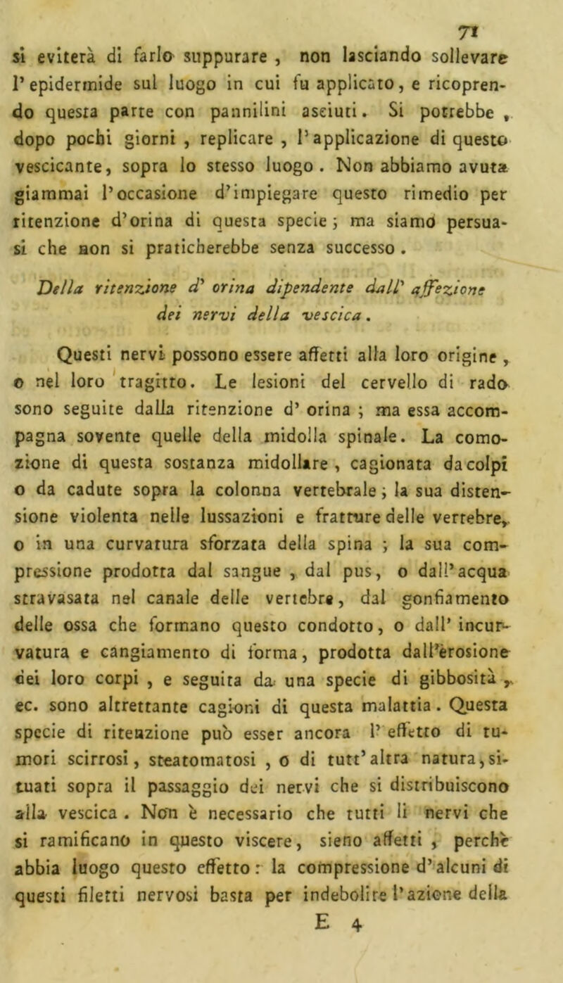 si eviterà di farlo suppurare , non lasciando sollevare l’epidermide sul luogo in cui fu applicato, e ricopren- do questa parte con pannilini aseiuti. Si potrebbe t dopo pochi giorni , replicare , l’applicazione di questo vescicante, sopra lo stesso luogo. Non abbiamo avuta giammai l’occasione d’impiegare questo rimedio per ritenzione d’orina di questa specie; ma siamo persua- si che aon si praticherebbe senza successo . Della ritenzione d' orina dipendente dall' affezione dei nervi della vescica. Questi nervi possono essere affetti alla loro origine , o nel loro tragitto. Le lesioni del cervello di rado sono seguite dalla ritenzione d’ orina ; ma essa accom- pagna sovente quelle della midolla spinale. La como- zione di questa sostanza midollare, cagionata da colpi o da cadute sopra la colonna vertebrale ; la sua disten- sione violenta nelle lussazioni e fratture delle vertebre, o in una curvatura sforzata della spina ; la sua com- pressione prodotta dal sangue , dal pus, o dall’acqua stravasata nel canale delle vertebre, dal gonfiamento delle ossa che formano questo condotto, o dall’incur- vatura e cangiamento di forma, prodotta dall’èrosione dei loro corpi , e seguita da una specie di gibbosità r ec. sono altrettante cagioni di questa malattia. Questa specie di ritenzione pub esser ancora 1’ effetto di tu- mori scirrosi, steatomatosi , o di tutt’altra natura,si- tuati sopra il passaggio dei nervi che si distribuiscono aita vescica . Non è necessario che rutti li nervi che si ramificano in questo viscere, sieno affetti , perchè abbia luogo questo effetto: la compressione d’alcuni di questi filetti nervosi basta per indebolire l’azione della E 4