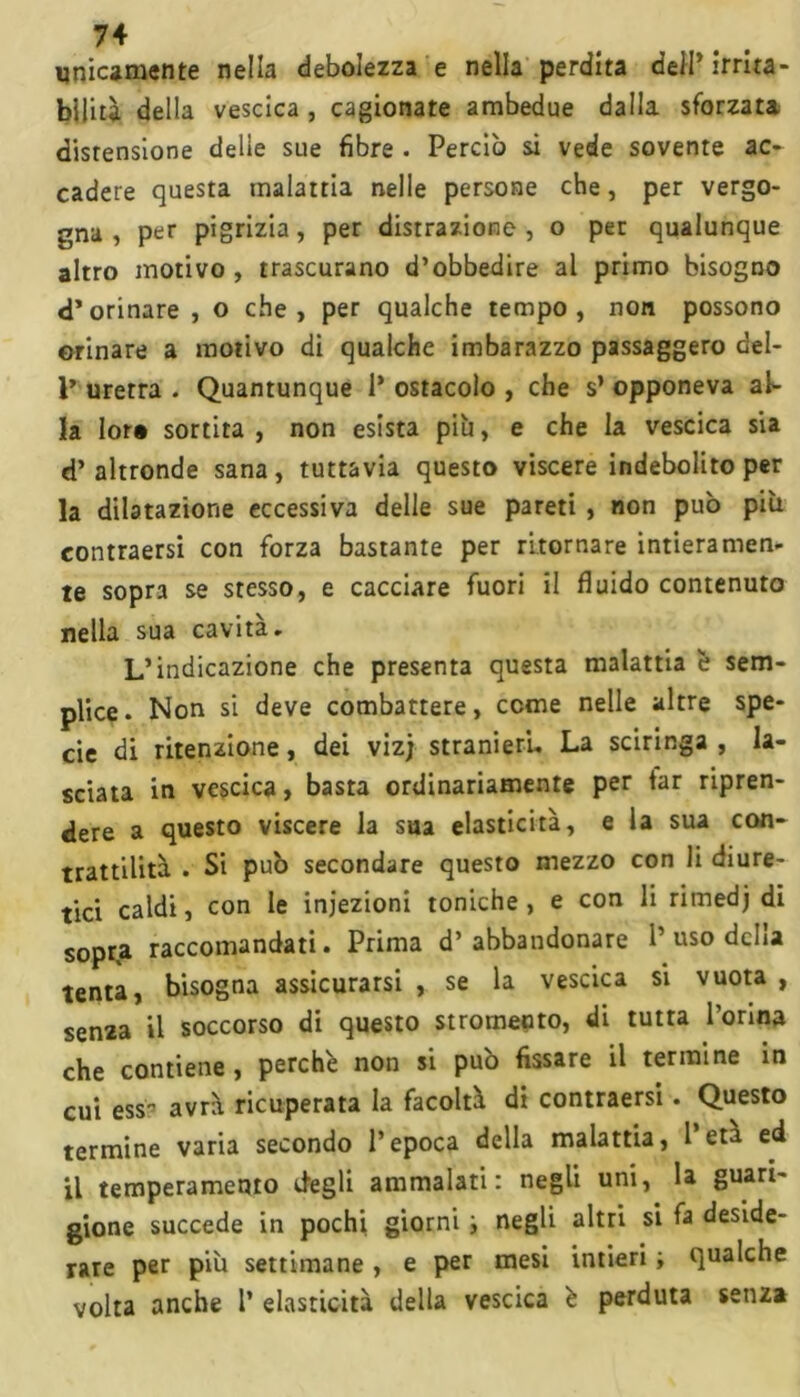 unicamente nella debolezza e nella perdita dell’ irrita- bili tà della vescica , cagionate ambedue dalla sforzata distensione delle sue fibre . Perciò si vede sovente ac- cadere questa malattia nelle persone che, per vergo- gna , per pigrizia, per distrazione, o per qualunque altro motivo , trascurano d’obbedire al primo bisogno d’orinare , o che, per qualche tempo, non possono orinare a motivo di qualche imbarazzo passaggero del- 1’ uretra . Quantunque 1* ostacolo , che s’ opponeva al- ia lor» sortita , non esista piu, e che la vescica sia d’altronde sana, tuttavia questo viscere indebolito per la dilatazione eccessiva delle sue pareti , non può più contraevi con forza bastante per ritornare intieramen- te sopra se stesso, e cacciare fuori il fluido contenuto nella sua cavità. L’indicazione che presenta questa malattia è sem- plice. Non si deve combattere, cerne nelle altre spe- cie di ritenzione, dei vizj stranieri. La sciringa , la- sciata in vescica, basta ordinariamente per far ripren- dere a questo viscere la sua elasticità, e la sua con- trattilità . Si può secondare questo mezzo con li diure- tici caldi, con le iniezioni toniche, e con li ritnedj di sopra raccomandati. Prima d’abbandonare 1’uso delia tenta, bisogna assicurarsi , se la vescica si vuota , sema il soccorso di questo stromeuto, di tutta Torma che contiene, perchè non si può fissare il termine in cui ess avrà ricuperata la facoltà di contraersi. Questo termine varia secondo l’epoca della malattia, 1 età ed il temperamento degli ammalati: negli uni, la guari- gione succede in pochi, giorni i negli altri si fa deside- rare per più settimane, e per mesi intieri ; qualche volta anche T elasticità della vescica è perduta senza