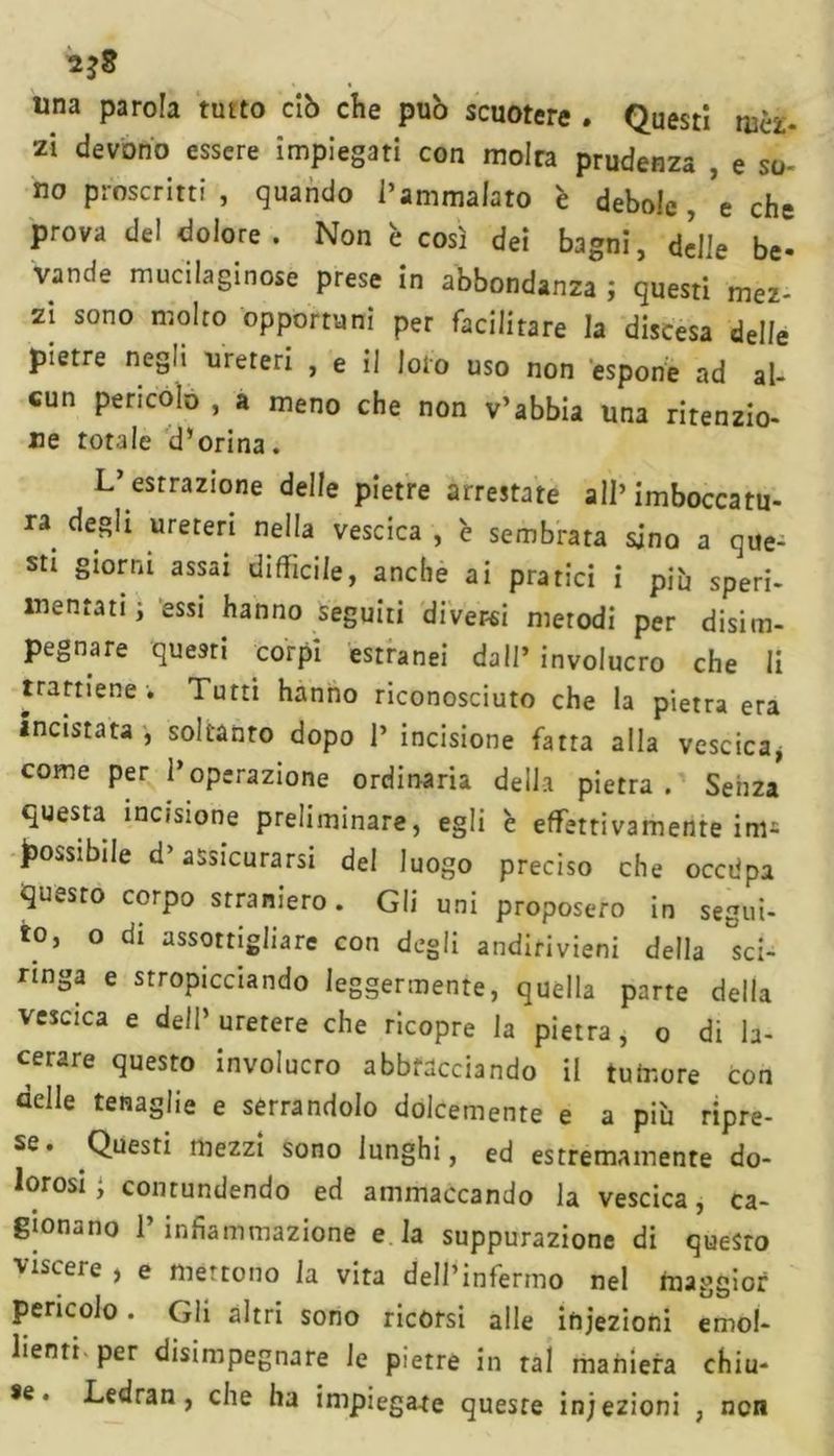 zi devono essere impiegati con molra prudenza , e so- no proscritti , quando l’ammalato è debole , 'e che prova del dolore. Non è così dei bagni, delle be- vande mucilaginose prese in abbondanza ; questi mez- zi sono molto opportuni per facilitare la discesa delle pietre negli ureteri , e il loto uso non espone ad al- cun pericolo , a meno che non v’abbia una ritenzio- ne totale d’orina. L’estrazione delle pietre arrestate all’imboccatu- ra degli ureteri nella vescica , 'e sembrata sino a que- sti giorni assai diffìcile, anche ai pratici i più speri- mentati ; essi hanno seguiti diverei metodi per disim- pegnare questi corpi estranei dall’involucro che li trattiene . Tutti hanno riconosciuto che la pietra era inastata , soltanto dopo 1’ incisione fatta alla vescica, come per l’operazione ordinaria della pietra. Senza questa incisione preliminare, egli è effettivamente im- possibile d’assicurarsi del luogo preciso che occdpa questo corpo straniero. Gli uni proposero in segui- to, o di assottigliare con degli andirivieni della sci- ringa e stropicciando leggermente, quella parte della vescica e dell’ uretere che ricopre la pietra, o di la- cerare questo involucro abbracciando il tumore con delle tenaglie e serrandolo dolcemente e a più ripre- se. Questi mezzi sono lunghi, ed estremamente do- lorosi; contundendo ed ammaccando la vescica, ca- gionano 1’ infiammazione e la suppurazione di questo viscere , e mettono la vita dell’infermo nel maggior pericolo. Gli altri sono ricorsi alle iniezioni emol- lienti per disimpegnare le pietre in tal maniera chiu- *e * idrati, che ha impiega-te queste iniezioni , non