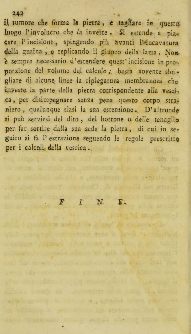 U3 • « U tumore che forma la pietra , e tagliare in questa luogo l’involucro che /a investe. Si estende a pia^ cere l’incisione, spingendo più avanti l’incavatura della guaina , e replicando il giuoco deila lama. Non è sempre necessario d’estendere quest’incisione in pro-^ porzione del volume del calcolo j. basta sovente sbri- gliare ai alcune linee la ripiegatura membranosa che investe la parte della pietra corrispondente alla vescia ca, per disimpegnare senza pena questo corpo strar niero , qualunque siasi la sua estensione.. D’altronde si può servirsi del dito , del bottone o. delle tenaglia per far sortire dalla sua sede la pietra, di cui in se- guito si fa P estrazione seguendo le regole prescritta per i calcoli della vescica.. F I N E.