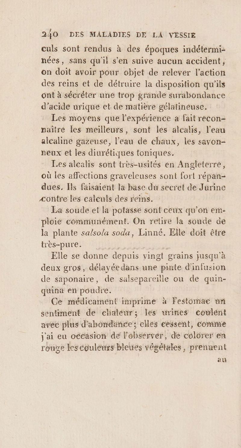 culs sont rendus à des époques indétermi- nées, sans qu'il s’en suive aucun accident, on doit avoir pour objet de relever l’action des reins et de détruire la disposition qu'ils ont à sécréter une trop grande surabondance d'acide uriqué et de matière gélatineuse. Les moyens que l'expérience a fait recon- naître les meilleurs, sont les alcalis, l'eau alcaline gazeuse, l’eau de chaux, les savon- neux et les diurétiques toniques. Les alcalis sont très-usités en Angleterre, où les affections graveleuses sont fort répan- dues. Ils faisaiént la base du secret de Jurine contre les calculs des reins. La soude et la potassé sont ceux qu’on em- ploie communément. On retire la soude de la plante sa/so/a soda, Linné. Elle doit être très-pure. Elle se donne depuis vingt gr ains jusqu’à deux gros, délayée dans une pinte d'infusion de saponaire, de salsepareille ou de quin- quina en poudre. Ce médicament imprime à Festomae un sentiment de chaleur; les urines coulént avec plus d’'abondance; elles cessent, comme j'ai eu occasion der ba ér, de colorer en rouge Les couleurs bleues végétales, prennent au
