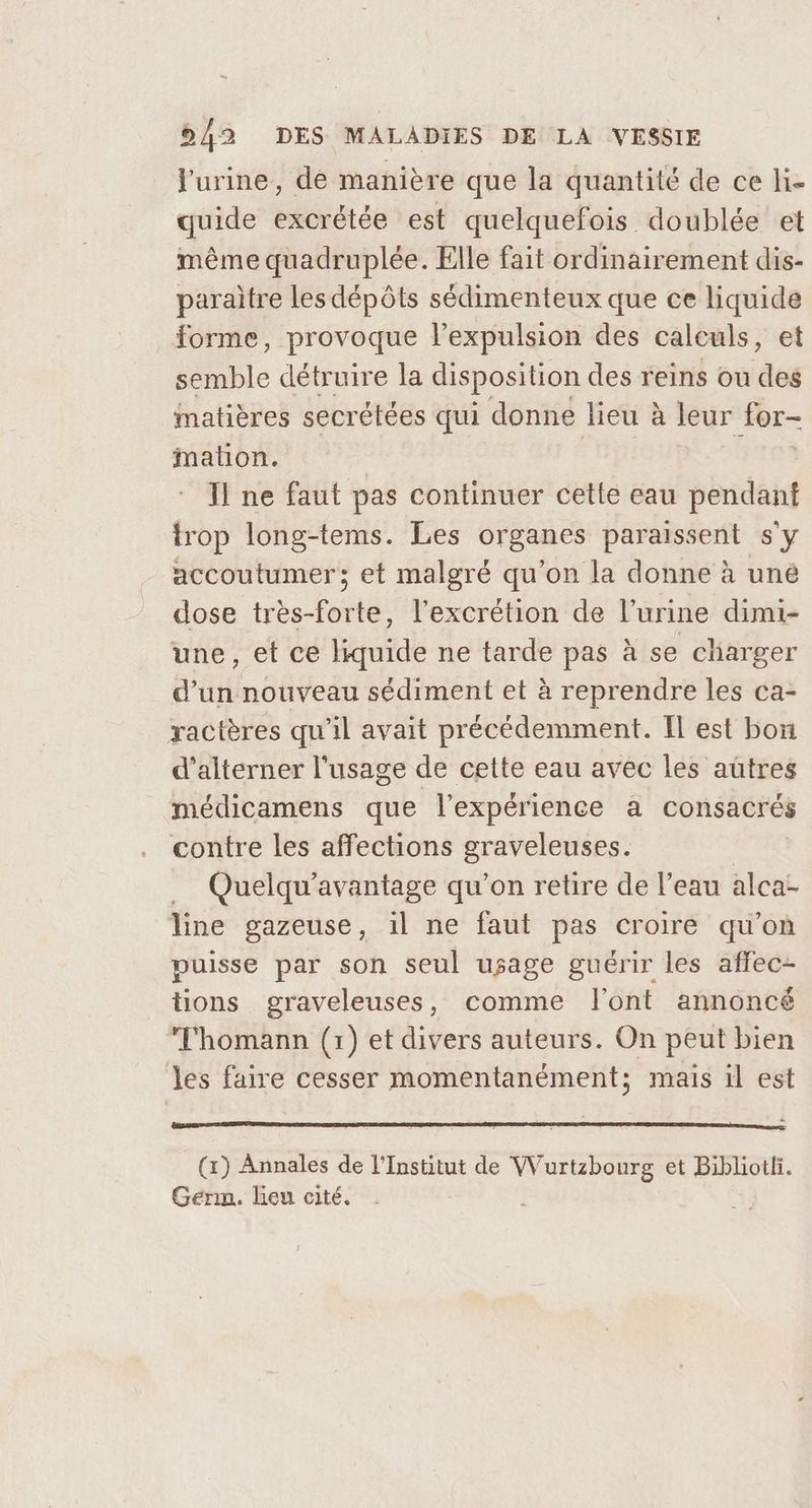 l'urine, de manière que la quantité de ce hi- quide excrétée est quelquefois doublée et même quadruplée. Elle fait ordinairement dis- paraitre les dépôts sédimenteux que ce liquide forme, provoque l'expulsion des calculs, et semble détruire la disposition des reins ou des Matières secrétées qui donne lieu à leur for- mation. Il ne faut pas continuer cette eau pendant trop long-tems. Les organes paraissent s'y accoutumer; et malgré qu’on la donne à uné dose très-forte, l’excrétion de l'urine dimi- une, et ce liquide ne tarde pas à se charger d’un nouveau sédiment et à reprendre les ca- ractères qu'il avait précédemment. Il est bon d’alterner l'usage de cette eau avec les autres médicamens que l'expérience à consacrés contre les affections graveleuses. … Quelqu'avantage qu’on retire de l’eau alca- line gazeuse, il ne faut pas croire qu'on puisse par son seul usage guérir les affec- tions graveleuses, comme l'ont annoncé Thomann (1) et divers auteurs. On peut bien les faire cesser momentanément; mais il est Germ. lieu cité.