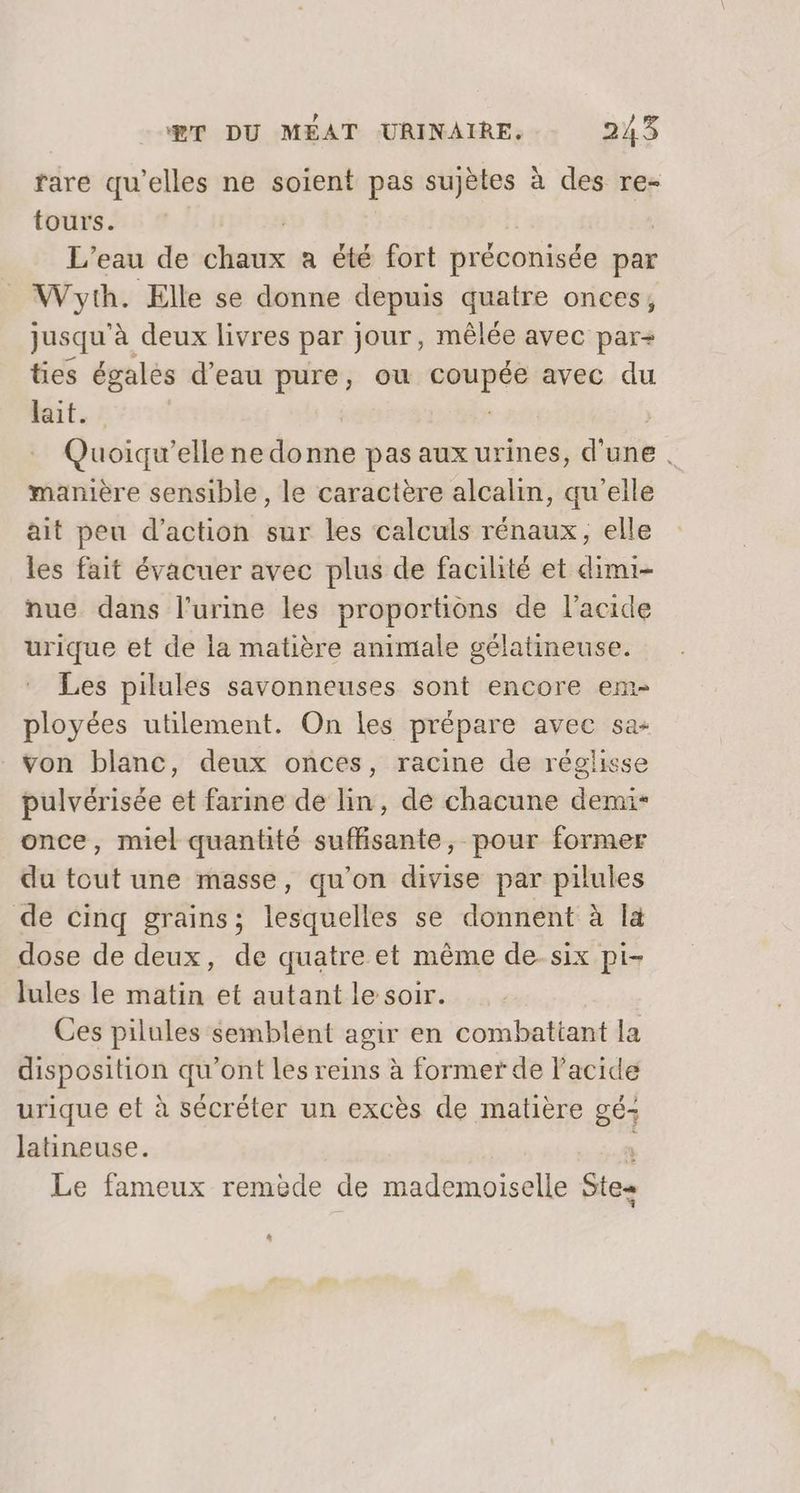 rare qu'elles ne soient pas sujètes à des re- tours. L'eau de sex a été fort préconisée par Wyth. Elle se donne depuis quatre onces, jusqu'à deux livres par jour, mêlée avec par+ ties égalès d’eau pure, ou PCA avec du lait. Quoiqu’elle ne donne pas aux urines, d'une . manière sensible, le caractère alcalin, qu'elle ait peu d'action sur les calculs rénaux, elle les fait évacuer avec plus de facilité et dimi- nue dans l'urine les proportions de l'acide urique et de la matière animale gélatineuse. Les pilules savonneuses sont encore em- ployées utilement. On les prépare avec sa- von blanc, deux onces, racine de réglisse pulvérisée et farine de lin, de chacune demi- once, miel quantité suffisante, pour former du tout une masse, qu'on divise par pilules de cinq grains; lesquelles se donnent à là dose de deux, de quatre et même de-six pi- lules le matin et autant le soir. Ces pilules semblent agir en combattant la disposition qu'ont les reins à former de l'acide urique et à sécréter un excès de matière gé- latineuse. Le fameux remède de mademoiselle Ste *
