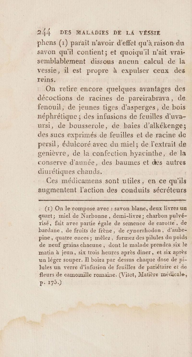 phens (1) paraît n’avoir d'effet qu’à raison du savon quil contient; et quoiqu'il n’ait vrai- semblablement dissous aucun calcul de la vessie, il est propre à expulser ceux des reins. On retire encore quelques avantages des décoctions de racines de pareirabrava, de fenouil, de jeunes tiges d'asperges, de bois néphrétique ; des infusions de feuilles d'uva- ursi, de bousserole, de baies d’alkékenge; des sucs exprimés de feuilles et de racine de persil, édulcoré avec du miel; de l'extrait de genièvre, de la confection hyacinthe, de la conserve d’aunée, des baumes et des autres diurétiques chauds. Pe Ces médicamens sont utiles, en ce qu'ils augmentent l’action des conduits sécréteurs (x) On le compose avec : savon blanc, deux livres un quart; miel de Narbonne , demi-livre ; charbon pulvé- risé, fait avec partie égale de semence de carotte, de bardane , de fruits de frène, de cynorrhodon, d'’aube- pine, quatre onces; mêlez, formez des pilules du poids de neuf grains chacune , dont le malade prendra six le matin à jeun, six trois heures après diner, et six après un léger souper. Il boira par dessus chaque dose de pi- Jules un verre d'infusion de feuilles de pariétaire et de fleurs de camomille romaine. (Vitet, Matière médicale, p: 179.)
