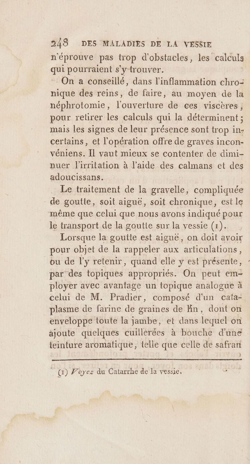 n'éprouve pas trop d'obstacles, les calculs qui pourraient s'y trouver. On a conseillé, dans l'inflammation chro= nique des reins, de faire, au moyen de la néphrotomie, l'ouverture de ces viscères pour relirer les calculs qui la déterminent ; mais les signes de leur présence sont trop in- certains, et l'opération offre de graves incon- véniens. Il vaut mieux se contenter de dimi- nuer l'irritation à l’aide des calmans et des adoucissans. | Le traitement de la gravelle, compliquée de goutte, soit aiguë, soit chronique, est le même que celui que nous avons indiqué pour le transport de la goutte sur la vessie (1). Lorsque la goutte est aiguë, on doit avoir pour objet de la rappeler aux articulations, ou de l'y retenir, quand elle y est présente, par des topiques appropriés. On peut em- ployer avec avantage un topique analogue à celui de M. Pradier, composé d'un cata- plasme de farine de graines de En, dont on enveloppe toute la jambe, et dans lequel on ajoute quelques cuillerées à bouche d'une ieinture aromatique, telle que celle de safrari . Gr) Pèyez du Catarrhe de la vessie.