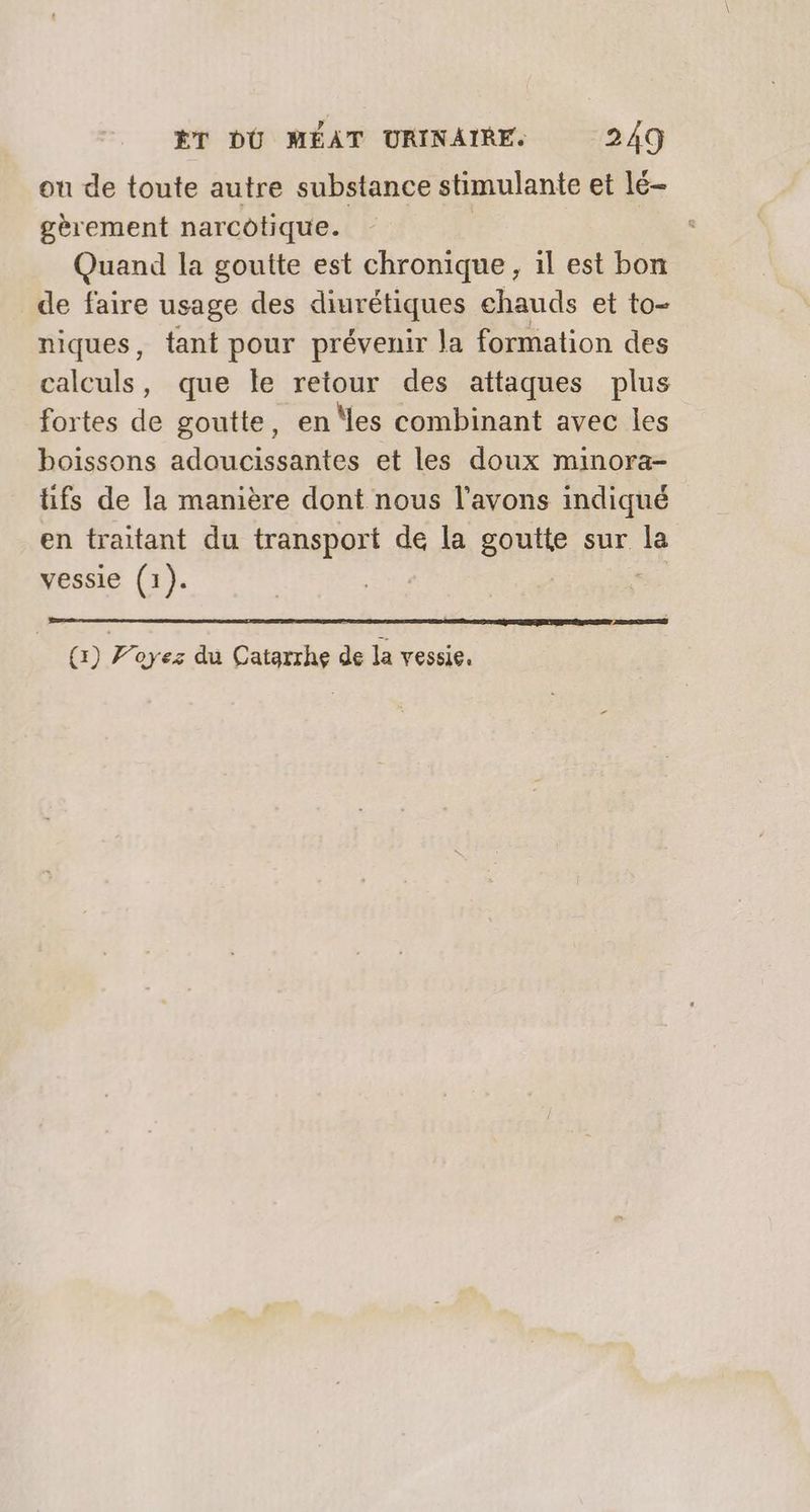ou de toute autre substance stimulante et lé- gèrement narcotique. Quand la goutte est chronique, il est bon de faire usage des diurétiques ehauds et to- niques, tant pour prévenir la formation des calculs, que le retour des attaques plus fortes de goutte, en ‘les combinant avec les boissons adoucissantes et les doux minora- tifs de la manière dont nous l’avons indiqué en traitant du transport de la goutte sur la vessie (1). SERRE PERTE LUI LA