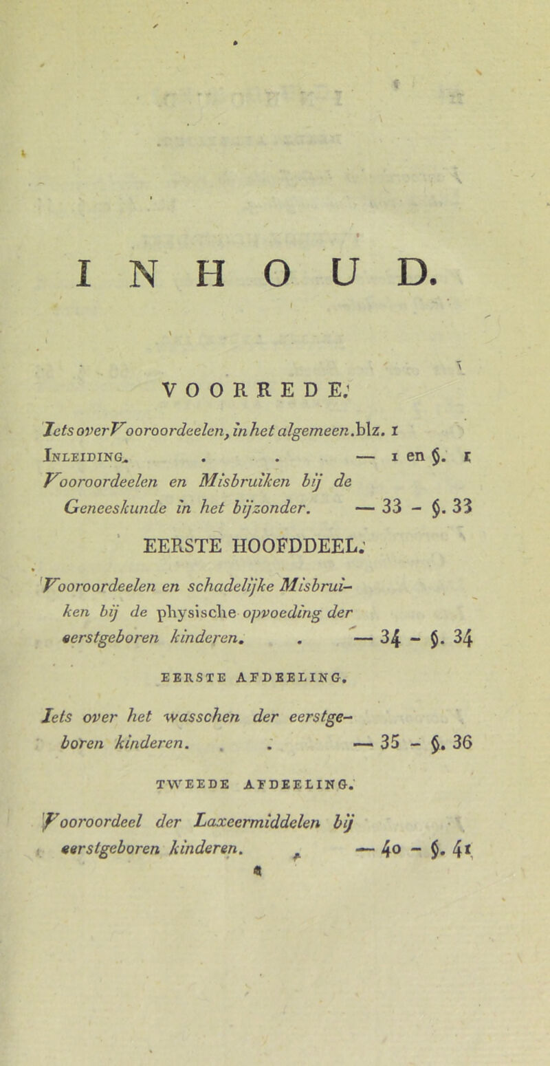 f \ INHOUD. VOORREDE; JetsoverVooroordeelen, in het algemeen.b\z. 1 Inleiding,. . . — i en §. z Vooroordeele.n en Misbruiken bij de Geneeskunde in het bijzonder. — 33 - 33 EERSTE HOOFDDEEL.’ Vooroordeelen en schadelijke Misbrui- ken bij de pTiysische opvoeding der eerstgeboren kinderen. . — 34 - $. 34 EERSTE AEDEELING. Iets over het wasschen der eerstge- boren kinderen. , . —. 35 - 36 TWEEDE AEDEELING. Vooroordeel der Laxeermiddelen bij eerstgeboren kinderen. — 4° - $. 4*